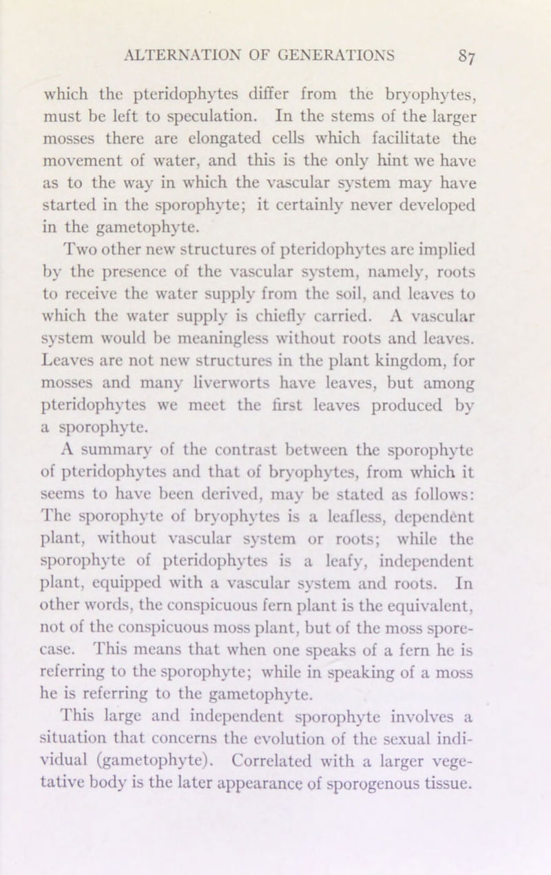 which the pteridophytes differ from the bryophytes, must be left to speculation. In the stems of the larger mosses there are elongated cells which facilitate the movement of water, and this is the only hint we have as to the way in which the vascular system may have started in the sporophyte; it certainly never developed in the gametophyte. Two other new structures of pteridophytes are implied by the presence of the vascular system, namely, roots to receive the water supply from the soil, ami leaves to which the water supply is chiefly carried. A vascular system would be meaningless without roots and leaves. Leaves are not new structures in the plant kingdom, for mosses and many liverworts have leaves, but among pteridophytes we meet the first leaves produced by a sporophyte. A summary of the contrast between the sporophyte of pteridophytes and that of bryophytes, from which it seems to hav'e been derived, may be stated as follows: I'he sporophyte of bryophytes is a leafless, dependent plant, without vascular system or roots; while the sporophyte of pteridophytes is a leafy, independent plant, equipped with a vascular system and roots. In other words, the conspicuous fern plant is the equivalent, not of the conspicuous moss plant, but of the moss spore- case. This means that when one speaks of a fern he is referring to the sporophyte; while in speaking of a moss he is referring to the gametophyte. This large and independent sporophyte involves a situation that concerns the evolution of the sexual indi- vidual (gametophyte). Correlated with a larger vege- tative body is the later appearance of sporogenous tissue.