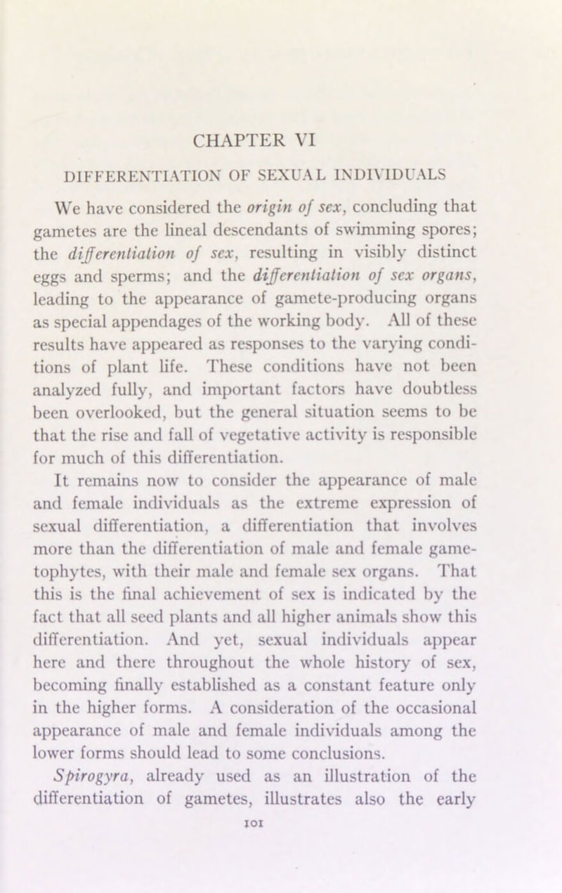 DIFFERENTIATION OF SEXUAL INDIVIDUALS We have considered the origin of sex, concluding that gametes are the lineal descendants of swimming spores; the diferentialion of sex, resulting in visibly distinct eggs and sperms; and the differentiation of sex organs, leading to the appearance of gamete-producing organs as special appendages of the working body. All of these results have appeared as responses to the varying condi- tions of plant life. These conditions have not been analyzed fully, and important factors have doubtless been overlooked, but the general situation seems to be that the rise and fall of vegetative activity is responsible for much of this differentiation. It remains now to consider the appearance of male and female individuals as the extreme expression of sexual differentiation, a differentiation that involves more than the differentiation of male and female game- tophytes, with their male and female sex organs. That this is the final achievement of sex is indicated by the fact that all seed plants and all higher animals show this differentiation. And yet, sexual individuals appear here and there throughout the whole history of sex, becoming finally established as a constant feature only in the higher forms. A consideration of the occasional appearance of male and female individuals among the lower forms should lead to some conclusions. Spirogyra, already used as an illustration of the differentiation of gametes, illustrates also the early lOI