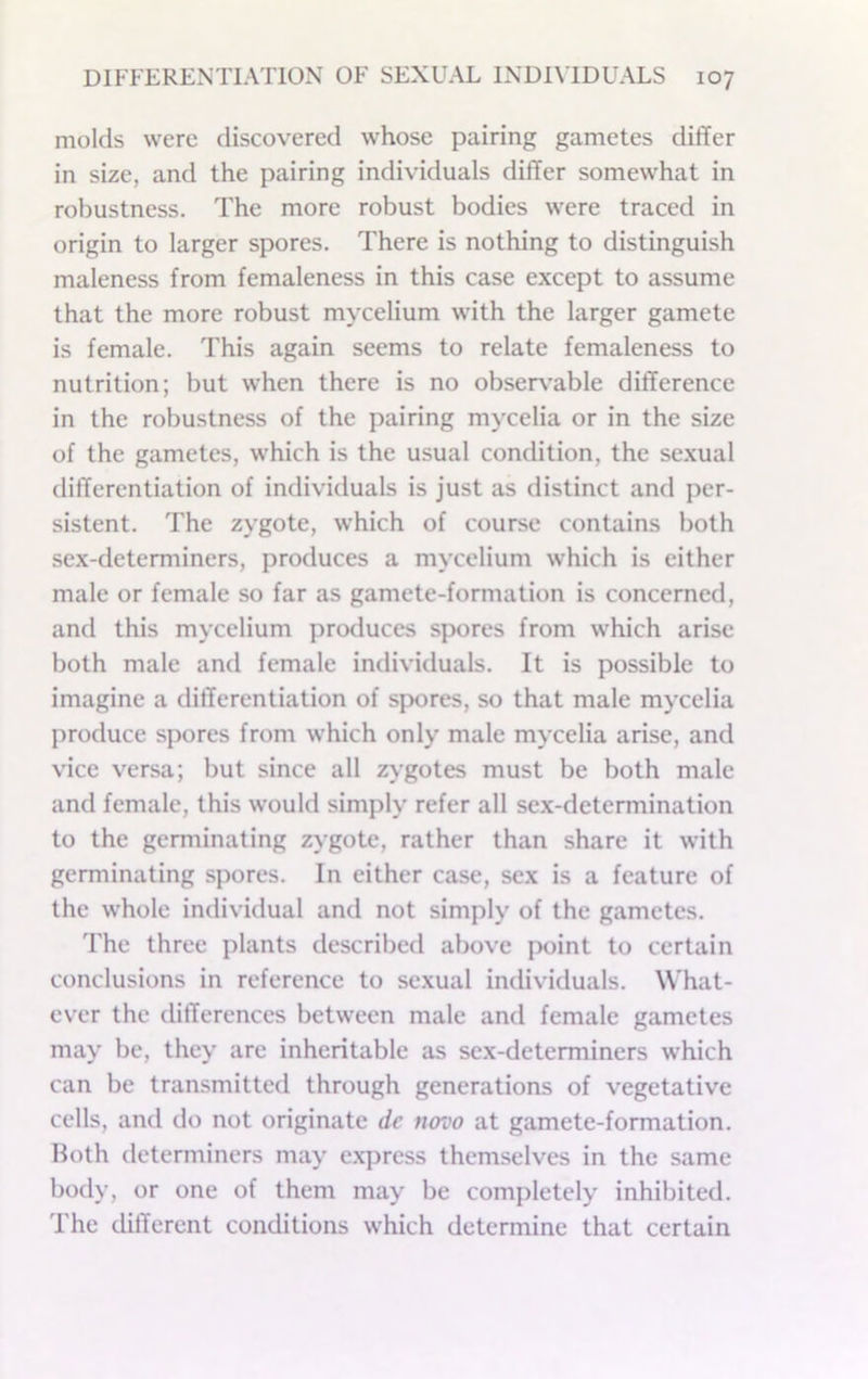 molds were discovered whose pairing gametes differ in size, and the pairing individuals differ somewhat in robustness. The more robust bodies were traced in origin to larger spores. There is nothing to distinguish maleness from femaleness in this case except to assume that the more robust mycelium with the larger gamete is female. This again seems to relate femaleness to nutrition; but when there is no obser\'able difference in the robustness of the pairing mycelia or in the size of the gametes, which is the usual condition, the sexual differentiation of individuals is just as distinct and per- sistent. The zygote, which of course contains both sex-determiners, produces a mycelium which is either male or female so far as gamete-formation is concerned, and this mycelium produces spores from which arise both male and female individuals. It is possible to imagine a differentiation of spores, so that male mycelia produce spores from which only male mycelia arise, and vice versa; but since all zygotes must be both male and female, this would simply refer all sex-determination to the germinating zygote, rather than share it with germinating spores. In either case, sex is a feature of the whole individual and not simply of the gametes. The three plants described above point to certain conclusions in reference to sexual individuals. What- ever the differences between male and female gametes may be, they are inheritable as sex-determiners which can be transmitted through generations of vegetative cells, and do not originate dc novo at gamete-formation. Both determiners may e.xpress themselves in the same body, or one of them may be completely inhibited. The different conditions which determine that certain