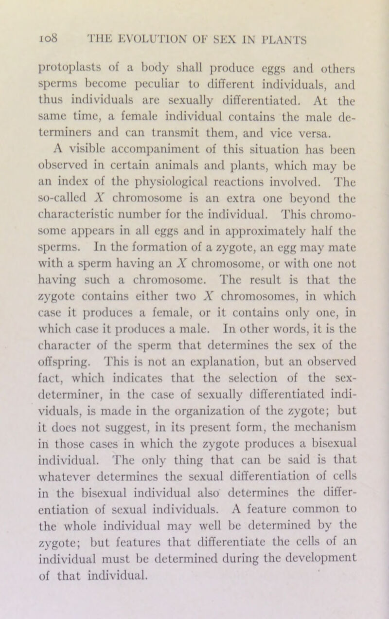 protoplasts of a body shall ])r()ducc eggs and others sperms become i)eculiar to dilTercnt individuals, and thus individuals are sexually differentiated. At the same time, a female individual contains the male de- terminers and can transmit them, and vice versa. A visible accompaniment of this situation has been observed in certain animals and plants, which may be an index of the physiological reactions involved. The so-called A' chromosome is an extra one beyond the characteristic number for the individual. This chromo- some aj)pears in all eggs and in ajiproximately half the sperms. In the formation of a zygote, an egg may mate with a sperm having an A chromosome, or with one not having such a chromosome. The result is that the zygote contains either two A’ chromosomes, in which case it j)roduces a female, or it contains only one, in which case it ])roduces a male. In other words, it is the character of the sperm that determines the sex of the offspring. 'J'his is not an explanation, but an observx'd fact, which indicates that the selection of the sex- determiner, in the case of sexually differentiated indi- viduals, is made in the organization of the zygote; but it does not suggest, in its present form, the mechanism in those cases in which the zygote produces a bisexual individual. The only thing that can be said is that whatever determines the sexual differentiation of cells in the bisexual individual also determines the differ- entiation of sexual individuals. A feature common to the whole individual may well be determined by the zygote; but features that differentiate the cells of an individual must be determined during the development of that individual.