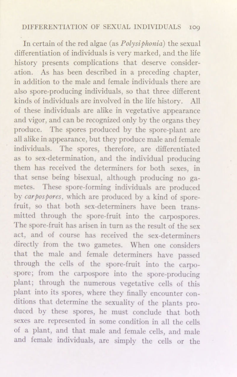 In certain of the red algae (as Polysiphonia) the sexual differentiation of individuals is ver\' marked, and the life history- presents complications that deserve consider- ation. As has been described in a preceding chapter, in addition to the male and female individuals there are also spore-producing individuals, so that three different kinds of individuals are involved in the life histor>\ All of these individuals are alike in v’egetativ’e appearance anti vigor, and can be recognized only by the organs they I)roduce. The spores produced by the spore-plant arc all alike in appearance, but they produce male and female individuals. The spores, therefore, are differentiated as to sex-determination, and the individual producing them has received the determiners for both sexes, in that sense being bisexual, although producing no ga- metes. These spore-forming individuals are produced by carpospores, which are produced by a kind of spore- fruit, so that both sex-determiners have been trans- mitted through the spore-fruit into the carpospores. The spore-fruit has arisen in turn as the result of the sex act, and of course has received the sex-determiners directly from the two gametes. When one considers that the male and female determiners have passed through the cells of the spore-fruit into the caq)o- spore; from the carpospore into the spore-producing plant; through the numerous vegetative cells of this plant into its spores, where they finally encounter con- ditions that determine the sexuality of the plants pro- duced by these spores, he must conclude that both sexes are represented in some condition in all the cells of a plant, and that male and female cells, and male and female individuals, are simply the cells or the