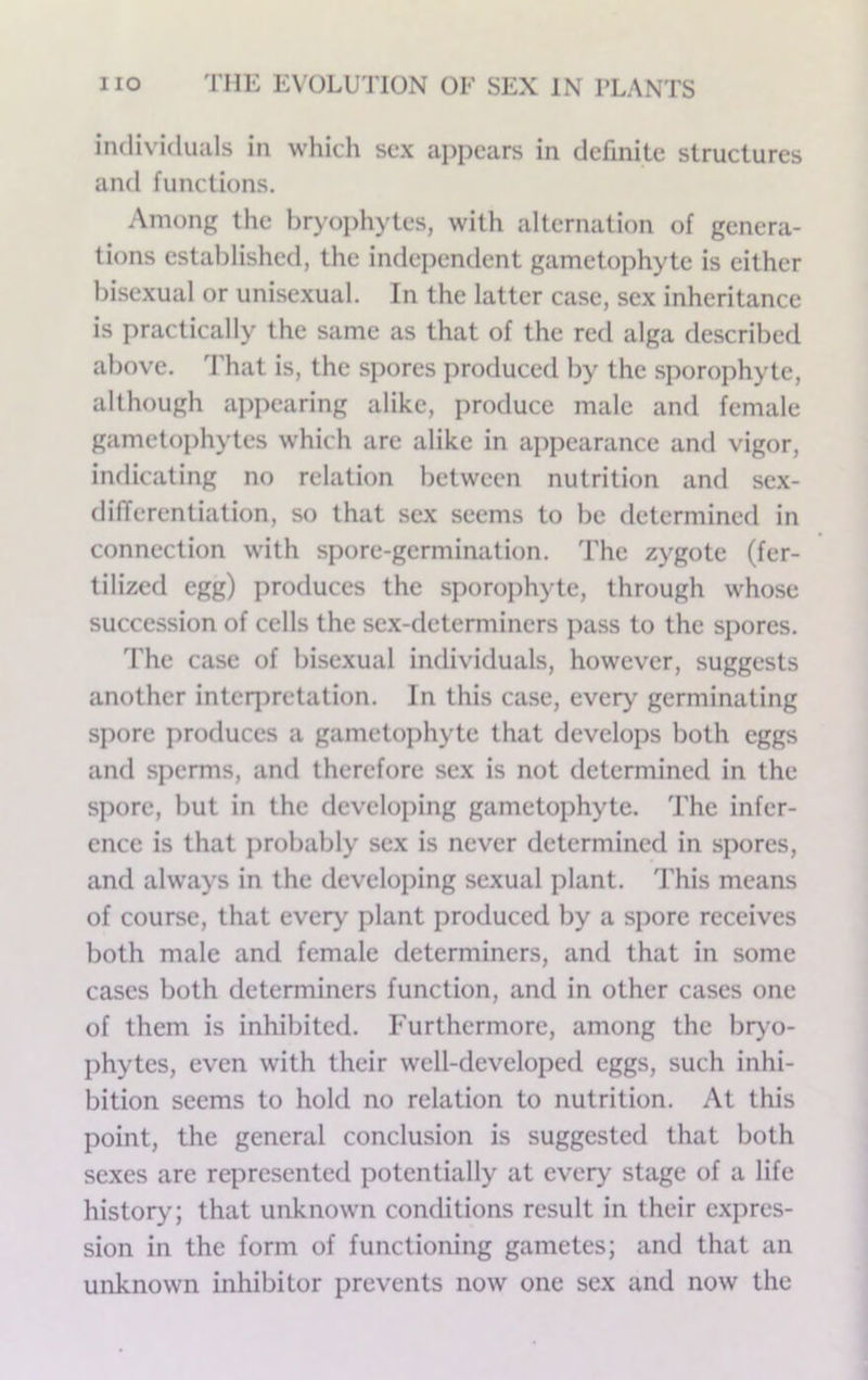 individuals in which sex appears in definite structures and functions. Among the bryophytes, with alternation of genera- tions established, the independent gametophyte is either bisexual or unisexual. In the latter case, sex inheritance is practically the same as that of the red alga described above, d’hat is, the spores produced by the sporophyte, although appearing alike, produce male and female gametophytes which are alike in appearance and vigor, indicating no relation between nutrition and sex- differentiation, so that sex seems to be determined in connection with spore-germination. The zygote (fer- tilized egg) produces the sporojihyte, through whose succession of cells the sex-determiners pass to the spores. 'fhe case of bisexual individuals, however, suggests another inteq:>retation. In this case, every germinating spore produces a gametophyte that develops both eggs and sperms, and therefore sex is not determined in the spore, but in the developing gametophyte. The infer- ence is that probably sex is never determined in spores, and always in the developing sexual plant. This means of course, that every plant produced by a spore receives both male and female determiners, and that in some cases both determiners function, and in other cases one of them is inhibited. Furthermore, among the br>’o- phytes, even with their well-developed eggs, such inhi- bition seems to hold no relation to nutrition. At this point, the general conclusion is suggested that both sexes are represented potentially at every stage of a life history; that unknown conditions result in their expres- sion in the form of functioning gametes; and that an unknown inhibitor prevents now one sex and now the