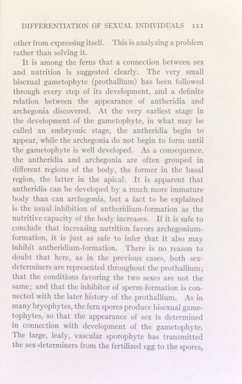 other from expressing itself. This is analyzing a problem rather than solving it. It is among the ferns that a connection between sex and nutrition is suggested clearly. The very small bisexual gametophyte (prothallium) has been followed through every step of its development, and a definite relation between the appearance of antheridia and archegonia discovered. At the very earliest stage in the development of the gametophyte, in what may be called an embryonic stage, the antheridia begin to appear, while the archegonia do not begin to form until the gametophyte is well developed. As a consequence, the antheridia and archegonia are often grouped in different regions of the body, the former in the basal region, the latter in the apical. It is apparent that antheridia can be developed by a much more immature body than can archegonia, but a fact to be explained is the usual inhibition of antheridium-formation as the nutritive capacity of the body increases. If it is safe to conclude that increasing nutrition favors archegonium- formation, it is just as safe to infer that it also may inhibit antheridium-formation. There is no reason to doubt that here, as in the previous cases, both sex- determiners are represented throughout the prothallium; that the conditions favoring the two sexes are not the same; and that the inhibitor of sperm-formation is con- nected with the later history of the prothallium. As in many bryophytes, the fern spores produce bisexual game- tophytes, so that the appearance of sex is determined in connection with development of the gametophyte. The large, leafy, vascular sporophyte has transmitted the sex-determiners from the fertilized egg to the spores,