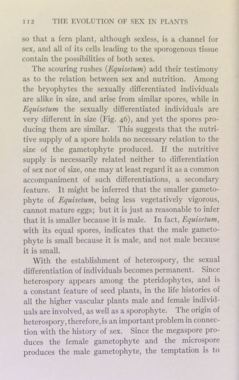 so that a fcra plant, although sexless, is a channel for sex, and all of its cells leading to the sporogenous tissue contain the possibilities of both sexes. The scouring rushes (Equiselum) add their testimony as to the relation between sex and nutrition. Among the bryophytes the sexually dilTerentiated individuals are alike in size, and arise from similar spores, while in Equisetum the sexually differentiated individuals are very different in size (Fig. 46), and yet the spores pro- ducing them are similar. This suggests that the nutri- tive supply of a spore holds no necessary relation to the size of the gametophyte produced. If the nutritive supply is necessarily related neither to differentiation of sex nor of size, one may at least regard it as a common accompaniment of such differentiations, a secondary feature. It might be inferred that the smaller gameto- phyte of Equisetum, being less vegetatively vigorous, cannot mature eggs; but it is just as reasonable to infer that it is smaller because it is male. In fact, Equisetum, with its equal spores, indicates that the male gameto- phyte is small because it is male, and not male because it is small. With the establishment of heterospory, the sexual differentiation of individuals becomes permanent. Since heterospory appears among the pteridophytes, and is a constant feature of seed plants, in the life histories of all the higher vascular plants male and female individ- uals are involved, as well as a sporophyte. The origin of heterospory, therefore, is an important problem in connec- tion with the history of sex. Since the megaspore pro- duces the female gametophyte and the microspore produces the male gametophyte, the temptation is to