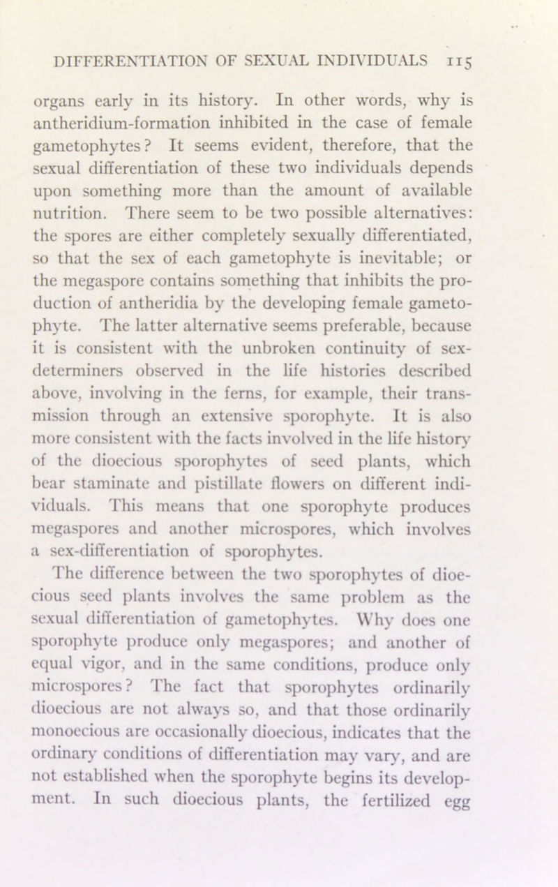 organs early in its history. In other words, why is antheridium-formation inhibited in the case of female gametophytes ? It seems evident, therefore, that the sexual differentiation of these two individuals depends upon something more than the amount of available nutrition. There seem to be two possible alternatives: the spores are either completely sexually differentiated, so that the sex of each game top hyte is inevitable; or the megaspore contains something that inhibits the pro- duction of antheridia by the developing female gameto- phyte. The latter alternative seems preferable, because it is consistent with the unbroken continuity of sex- determiners observ'ed in the life histories described above, involving in the ferns, for e.xample, their trans- mission through an extensive sporophyte. It is also more consistent with the facts involved in the life history- of the dioecious sporophytes of seed plants, which bear staminate and pistillate flowers on different indi- viduals. This means that one sporophyte produces megaspores and another microspores, which involves a sex-differentiation of sporophytes. d'he difference between the two sporophytes of dioe- cious seed plants involves the same problem as the sexual differentiation of gametophytes. Why does one sporophyte produce only megaspores; and another of equal vigor, and in the same conditions, produce only microspores ? The fact that sporophytes ordinarily dioecious are not always so, and that those ordinarily monoecious are occasionally dioecious, indicates that the ordinaiy conditions of differentiation may var>', and are not established when the sporophyte begins its develop- ment. In such dioecious plants, the fertilized egg