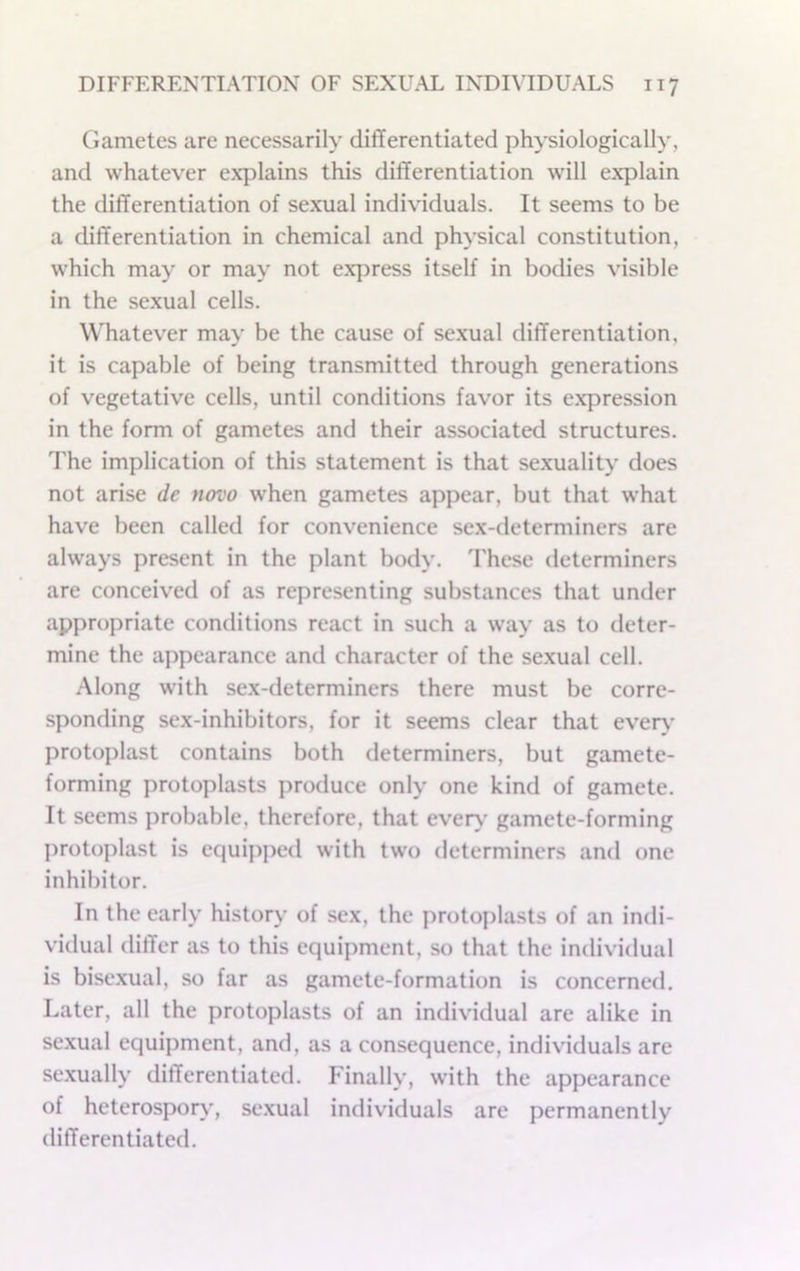 Gametes are necessarily differentiated physiologically, and whatever explains this differentiation will explain the differentiation of sexual individuals. It seems to be a differentiation in chemical and physical constitution, which may or may not express itself in bodies visible in the sexual cells. Whatever may be the cause of se.xual differentiation, it is capable of being transmitted through generations of vegetative cells, until conditions favor its expression in the form of gametes and their associated structures. The implication of this statement is that sexuality does not arise de novo when gametes appear, but that what have been called for convenience sex-determiners are always present in the plant body. These determiners are conceived of as representing substances that under appropriate conditions react in such a way as to deter- mine the appearance and character of the sexual cell. Along with sex-determiners there must be corre- sponding sex-inhibitors, for it seems clear that every protoplast contains both determiners, but gamete- forming protoplasts produce only one kind of gamete. It seems probable, therefore, that every gamete-forming protoplast is equipped with two determiners and one inhibitor. In the early history of sex, the protoplasts of an indi- vidual differ as to this equipment, so that the individual is bisexual, so far as gamete-formation is concerned. Later, all the protoplasts of an individual are alike in sexual equipment, and, as a consequence, individuals are sexually differentiated. Finally, with the appearance of heterospory', sexual individuals are permanently differentiated.