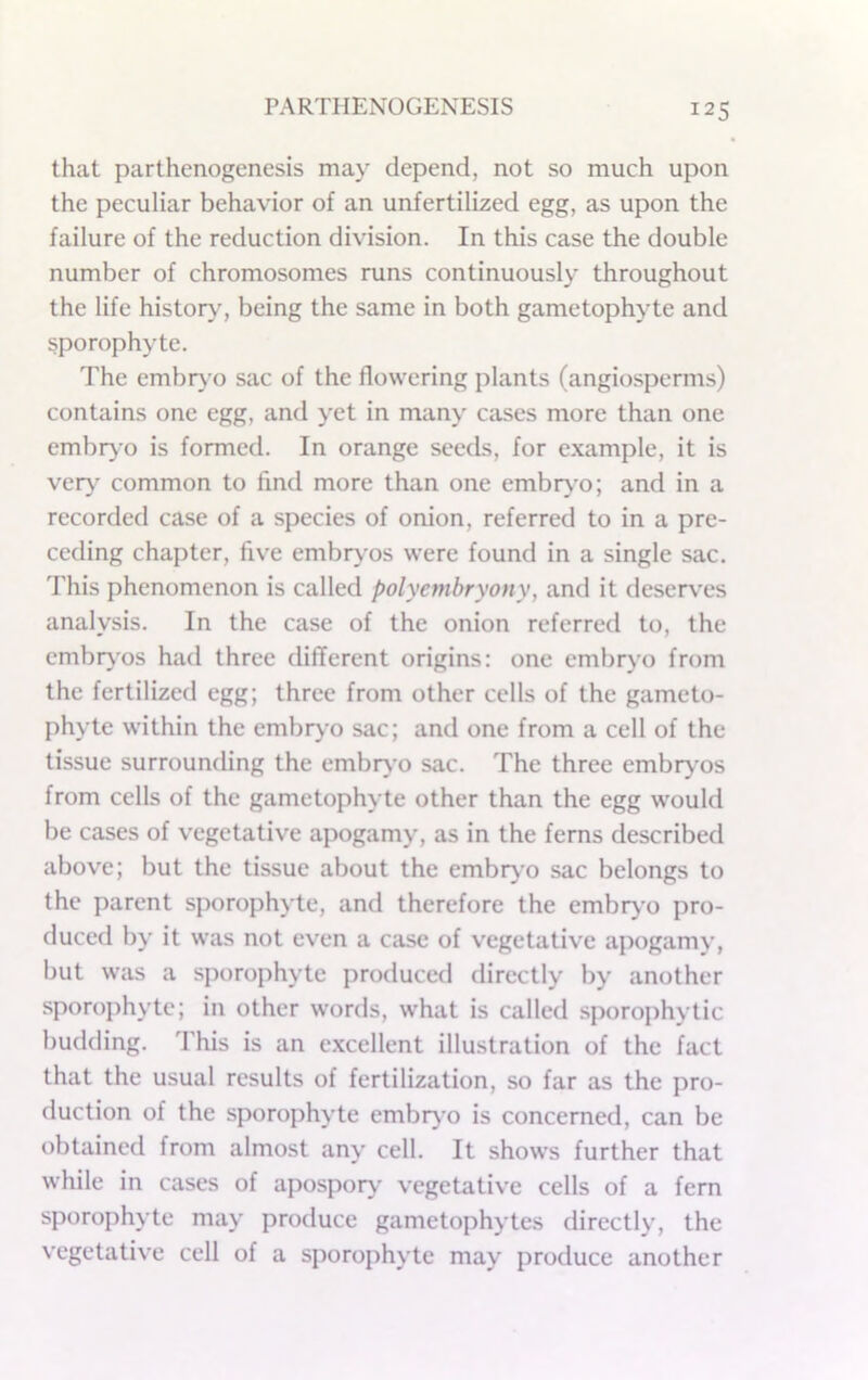 that parthenogenesis may depend, not so much upon the peculiar behavior of an unfertilized egg, as upon the failure of the reduction division. In this case the double number of chromosomes runs continuously throughout the life history^ being the same in both gametophyte and sporophyte. The embr}’o sac of the flowering plants (angiospemis) contains one egg, and yet in many cases more than one embryo is formed. In orange seeds, for example, it is very common to find more than one embiy'o; and in a recorded case of a species of onion, referred to in a pre- ceding chapter, five embrj'os were found in a single sac. This phenomenon is called polycmbryony, and it deser\'es analysis. In the case of the onion referred to, the embiy'os had three different origins: one embr>’o from the fertilized egg; three from other cells of the gameto- phyte within the embry’o sac; and one from a cell of the tissue surrounding the embryo sac. The three embr^'os from cells of the gametophyte other than the egg would be cases of vegetative apogamy, as in the ferns described above; but the tissue about the embryo sac belongs to the parent sporophyte, and therefore the embrj’o pro- duced by it was not even a case of vegetative apogamy, but was a sporophyte produced directly by another sporophyte; in other words, what is called sporophytic budding. This is an e.xcellent illustration of the fact that the usual results of fertilization, so far as the pro- duction of the sporophyte embrj'o is concerned, can be obtained from almost any cell. It shows further that while in cases of apospor^’ vegetative cells of a fern sporophyte may produce gametophytes directly, the vegetative cell of a sporophyte may produce another
