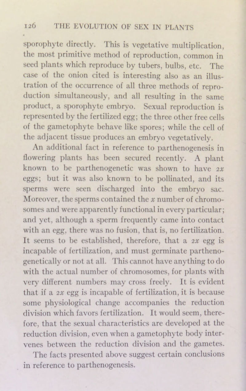 sporophytc directly. This is vegetative multiplication, the most ])rimitive method of reproduction, common in seed plants which reproduce by tubers, bulbs, etc. The case of the onion cited is interesting also as an illus- tration of the occurrence of all three methods of repro- duction simultaneously, and all resulting in the same product, a sporophyte embryo. Sexual rejiroduction is rei)resented by the fertilized egg; the three other free cells of the gametophyte behave like spores; while the cell of the adjacent tissue produces an embryo vegetatively. .'\n additional fact in reference to parthenogenesis in flowering plants has been secured recently. A plant known to be parthenogenetic was shown to have 2X eggs; but it was also known to be pollinated, and its sperms were seen discharged into the embryo sac. Moreover, the sperms contained the x number of chromo- somes and were apj)arently functional in every i)articular; and yet, although a sperm frequently came into contact with an egg, there was no fusion, that is, no fertilization. It seems to be established, therefore, that a 2X egg is incapable of fertilization, and must germinate partheno- genetically or not at all. 'I'his cannot have anything to do with the actual number of chromo.somes, for plants with very dilTerent numbers may cross freely. It is evident that if a 2X egg is incapable of fertilization, it is because some physiological change accompanies the reduction division which favors fertilization. It would seem, there- fore, that the sexual characteristics are developed at the reduction division, even when a gametophyte body inter- venes between the reduction division and the gametes. The facts presented above suggest certain conclusions in reference to parthenogenesis.