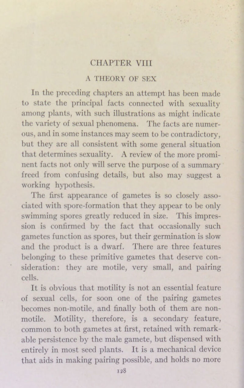 CHAPTER VIII A I'HKORY OF SEX In the preceding chapters an attempt has been made to state the principal facts connected with sexuality among j)lants, with such illustrations as might indicate the variety of sexual phenomena. The facts arc numer- ous, and in some instances may seem to be contradictory, but they are all consistent with some general situation that determines sexuality. A review of the more promi- nent facts not only will serve the purpose of a summary freed from confusing details, but also may suggest a working hypothesis. 'Phe first appearance of gametes is so closely asso- ciated with spore-formation that they ajipear to be only swimming spores greatly reduced in size. This impres- sion is confirmed by the fact that occasionally such gametes function as spores, but their germination is slow and the product is a dwarf. There arc three features belonging to these primitive gametes that deserve con- sideration: they are motile, very small, and pairing cells. It is obvious that motility is not an essential feature of sexual cells, for soon one of the pairing gametes becomes non-motile, and finally both of them are non- motile. Motility, therefore, is a secondary feature, common to both gametes at first, retained with remark- able persistence by the male gamete, but dispensed with entirely in most seed plants. It is a mechanical device that aids in making pairing possible, and holds no more i?8