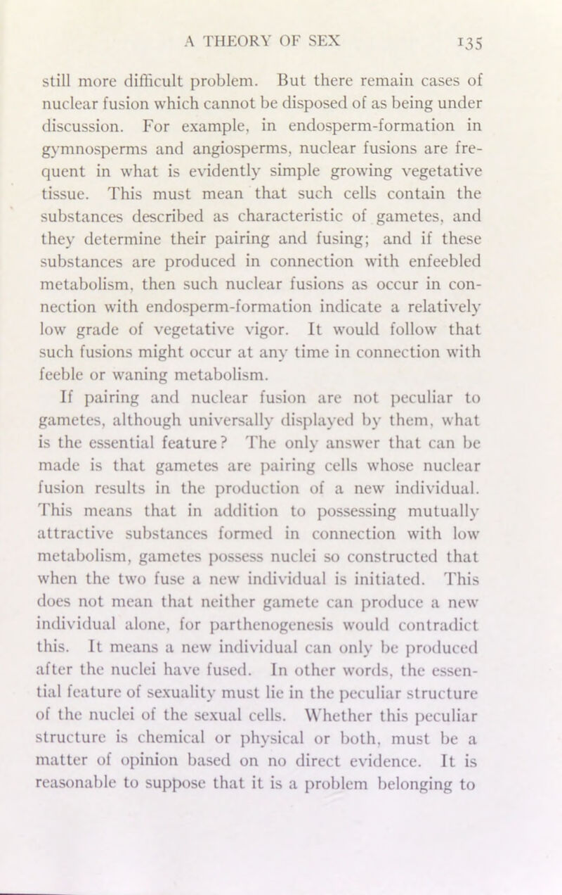 still more difficult problem. But there remain cases of nuclear fusion which cannot be disposed of as being under discussion. For e.xample, in endosperm-formation in gymnosperms and angiosperms, nuclear fusions are fre- quent in what is evidently simple growing vegetative tissue. This must mean that such cells contain the substances described as characteristic of gametes, and they determine their pairing and fusing; and if these substances are produced in connection with enfeebled metabolism, then such nuclear fusions as occur in con- nection with endosperm-formation indicate a relatively low grade of vegetative vigor. It would follow that such fusions might occur at any time in connection with feeble or waning metabolism. If pairing and nuclear fusion are not peculiar to gametes, although universally displayed by them, what is the essential feature? The only answer that can be made is that gametes are pairing cells whose nuclear fusion results in the production of a new individual. This means that in addition to possessing mutually attractive substances formed in connection with low metabolism, gametes possess nuclei so constructed that when the two fuse a new' individual is initiated. This does not mean that neither gamete can produce a new individual alone, for parthenogenesis would contradict this. It means a new individual can only be produced after the nuclei have fused. In other w'ords, the essen- tial feature of sexuality must lie in the peculiar structure of the nuclei of the sexual cells. Whether this peculiar structure is chemical or physical or both, must be a matter of opinion based on no direct evidence. It is reasonable to suppose that it is a problem belonging to