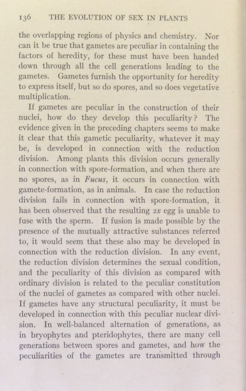 the overla])j)ing regions of physics and chemistry. Nor can it be true that gametes are peculiar in containing the factors of heredity, for these must have been handed down through all the cell generations leading to the gametes. Ciametes furnish the opportunity for heredity to exjjress itself, but so do spores, and so does vegetative multiplication. If gametes are peculiar in the construction of their nuclei, how do they develop this peculiarity ? The evidence given in the preceding chapters seems to make it clear that this gametic peculiarity, whatever it may be, is developed in connection with the reduction division. Among plants this division occurs generally in connection with spore-formation, and when there are no spores, as in Fucus, it occurs in connection with gamete-formation, as in animals. In case the reduction division fails in connection with spore-formation, it has been observed that the resulting 2X egg is unable to fuse with the sperm. If fusion is made possible by the presence of the mutually attractive substances referred to, it would seem that these also may be developed in connection with the reduction division. In any event, the reduction division determines the sexual condition, and the peculiarity of this division as compared with ordinary division is related to the peculiar constitution of the nuclei of gametes as compared with other nuclei. If gametes have any structural peculiarity, it must be developed in connection with this peculiar nuclear divi- sion. In well-balanced alternation of generations, as in biy’ophytes and pteridophytes, there are many cell generations between spores and gametes, and how the peculiarities of the gametes are transmitted through