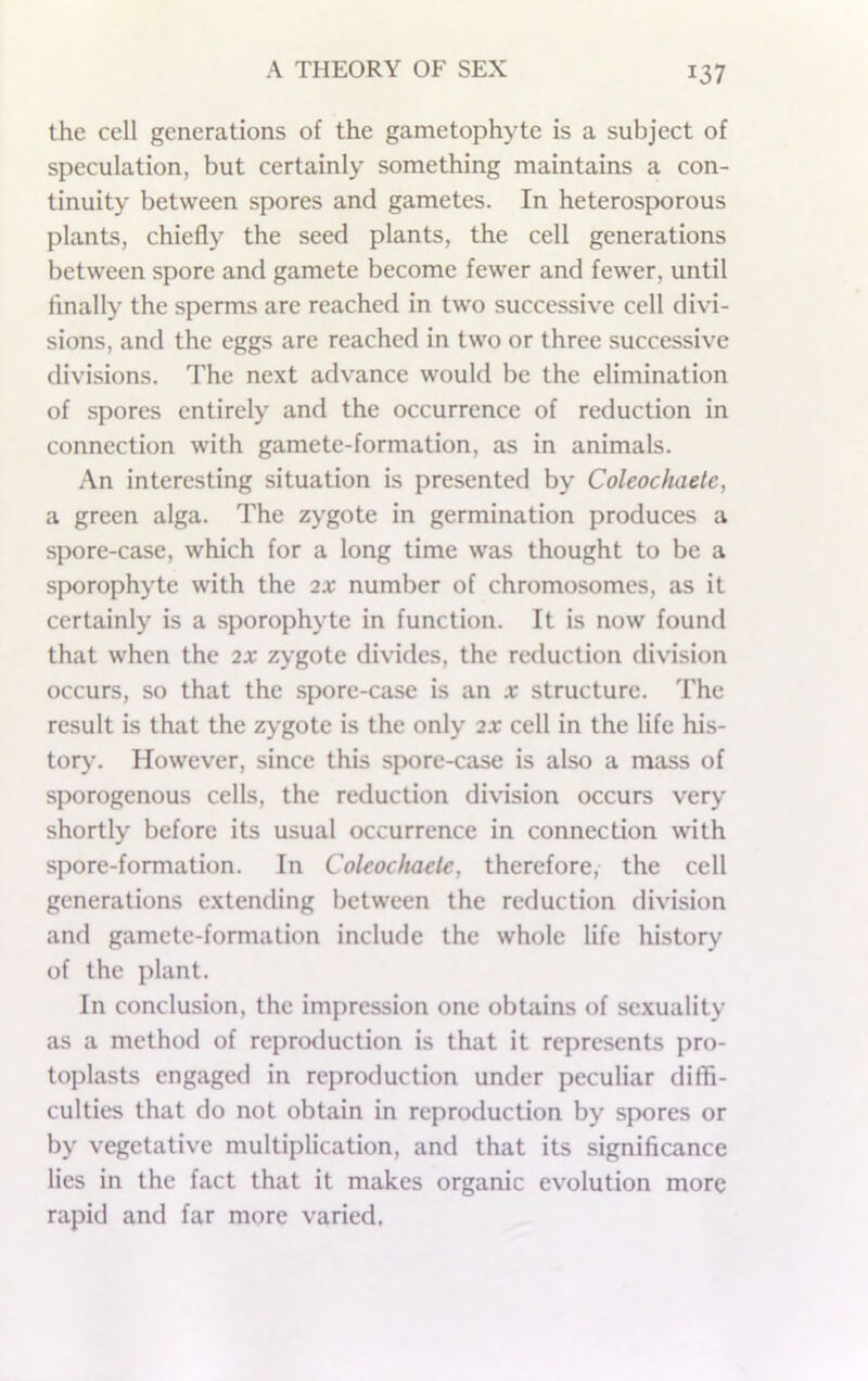 the cell generations of the gametophyte is a subject of speculation, but certainly something maintains a con- tinuity between spores and gametes. In heterosporous plants, chiefly the seed plants, the cell generations between spore and gamete become fewer and fewer, until finally the sperms are reached in two successive cell divi- sions, and the eggs are reached in two or three successive divisions. The next advance would be the elimination of spores entirely and the occurrence of reduction in connection with gamete-formation, as in animals. An interesting situation is presented by Coleochaetc, a green alga. The zygote in germination produces a spore-case, which for a long time was thought to be a sporophyte with the 2X number of chromosomes, as it certainly is a sporophyte in function. It is now found that when the 2X zygote divides, the reduction division occurs, so that the spore-case is an x structure. The result is that the zygote is the only 2X cell in the life his- tory, However, since this spore-case is also a mass of sporogenous cells, the reduction division occurs very shortly before its usual occurrence in connection w'ith spore-formation. In Coleochaetc, therefore, the cell generations extending between the reduction division and gamete-formation include the whole life history of the plant. In conclusion, the impression one obtains of sexuality as a method of reproduction is that it represents pro- toplasts engaged in reproduction under peculiar diffi- culties that do not obtain in reproduction by spores or by vegetative multiplication, and that its significance lies in the fact that it makes organic evolution more rapid and far more varied.