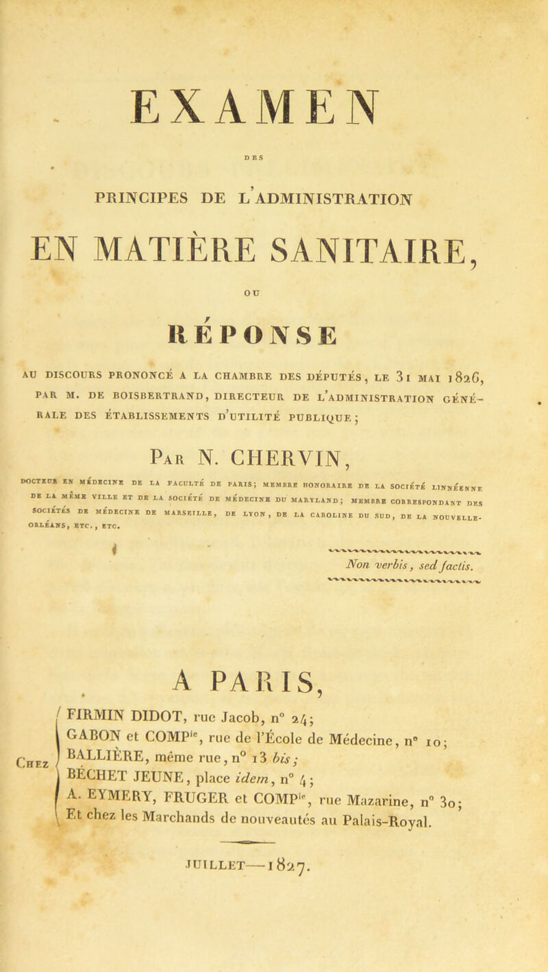EXAMEN PRINCIPES DE L ADMINISTRATION EN MATIÈRE SANITAIRE, OU RÉPONSE AU DISCOURS PRONONCÉ A LA CHAMBRE DES DEPUTES, LE 3l MAI I BïG, PAR M. DE BOISBERTRAND, DIRECTEUR DE L’ADMINISTRATION GÉNÉ- RALE DES ÉTABLISSEMENTS d’uTILITÉ PUBLIQUE J Par N. CHERVIN, DOCTECTÏ EN MEDECINE DE LA FACULTÉ DE RAHIS; MEMBRE HONORAIRE DE LA SOCIETE L1NNEENNE DE LA MEME VILLE ET DE LA SOCIÉTÉ DE MEDECINE DU MARÏI.AND; MEMBRE CORRESPONDANT DES SOCIETES DE MEDECINE DE MARSEILLE, DE LYON, DE LA CAROLINE DU SUD, DE LA NOUVELLE- ORLEANS, ETC., ETC. Non verbis, sed Jadis. A PARIS, / FIRMIN DIDOT, rue Jacob, n° 24; I GABON et COMP'% rue de l’École de Médecine, n° 10; Chez ) ^ALLIÈRE, même rue, n° i3 bis ; j BÉCHET JEUNE, place idem, n° 4 ; f A. EYMERY, FRUGER et COMP-, rue Mazarine, n° 3o; \ F,t c^ez *es Marchands de nouveautés au Palais-Royal. JUILLET 1 8S».7.