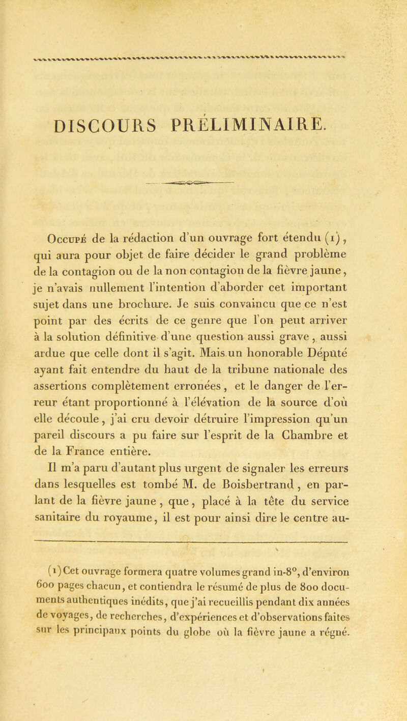 DISCOURS PRELIMINAIRE. Occupé de la rédaction d’un ouvrage fort étendu (i) , qui aura pour objet de faire décider le grand problème de la contagion ou de la non contagion de la fièvre jaune, je n’avais nullement l’intention d’aborder cet important sujet dans une brochure. Je suis convaincu que ce n’est point par des écrits de ce genre que l’on peut arriver à la solution définitive d’une question aussi grave, aussi ardue que celle dont il s’agit. Mais un honorable Député ayant fait entendre du haut de la tribune nationale des assertions complètement erronées, et le danger de l’er- reur étant proportionné à l’élévation de la source d’où elle découle, j’ai cru devoir détruire l’impression qu’un pareil discours a pu faire sur l’esprit de la Chambre et de la France entière. Il m’a paru d’autant plus urgent de signaler les erreurs dans lesquelles est tombé M. de Boisbertrand , en par- lant de la fièvre jaune , que, placé à la tête du service sanitaire du royaume, il est pour ainsi dire le centre au- (i)Cet ouvrage formera quatre volumes grand in-8°, d’environ 600 pages chacun, et contiendra le résumé de plus de 800 docu- ments authentiques inédits, que j’ai recueillis pendant dix années de voyages, de recherches, d’expériences et d’observations faites sur les principaux points du globe où la fièvre jaune a régné.
