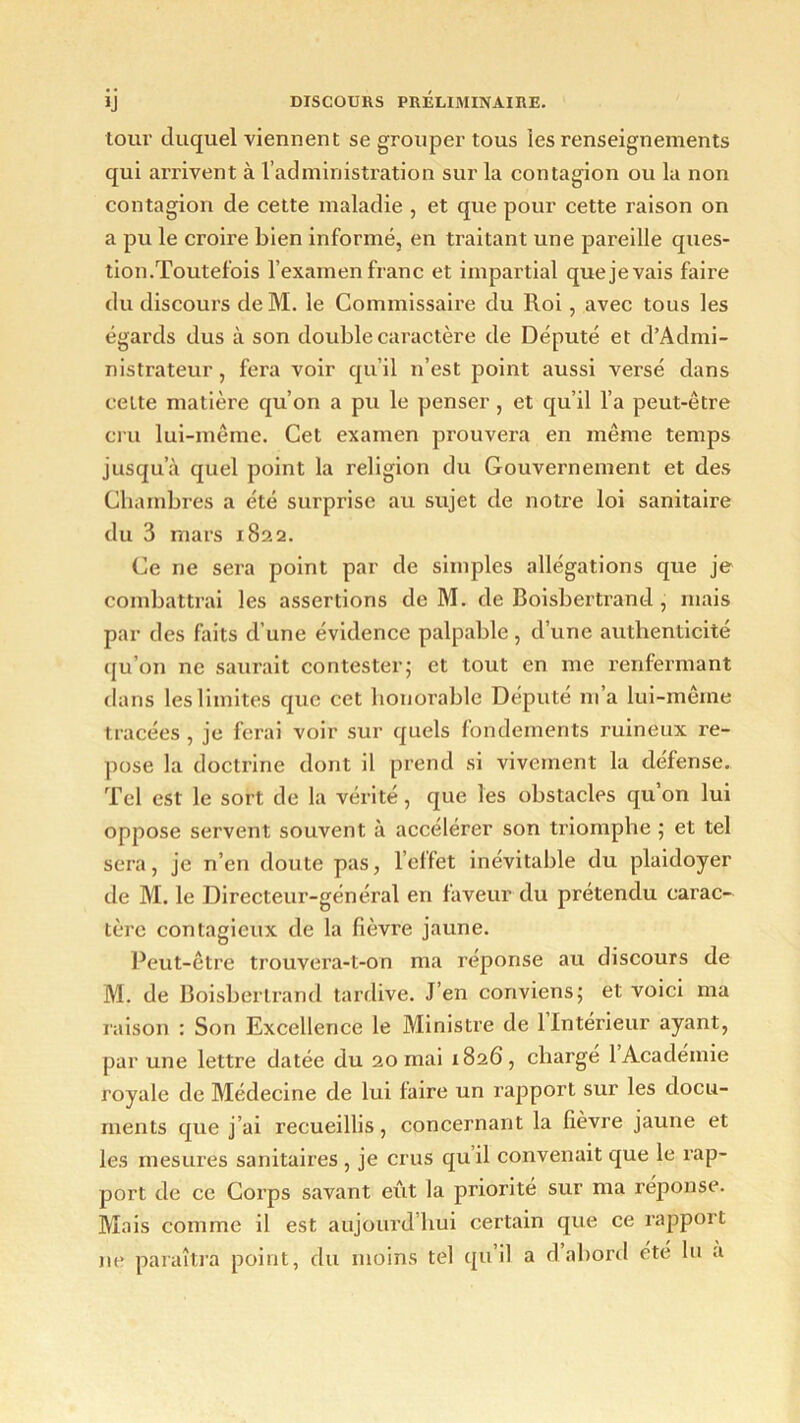 tour duquel viennent se grouper tous les renseignements qui arrivent à l’administration sur la contagion ou la non contagion de cette maladie , et que pour cette raison on a pu le croire bien informé, en traitant une pareille ques- tion.Toutefois l’examen franc et impartial que je vais faire du discours deM. le Commissaire du Roi , avec tous les égards dus à son double caractère de Député et d’Admi- nistrateur, fera voir qu’il n’est point aussi versé dans celte matière qu’on a pu le penser, et qu’il l’a peut-être cru lui-même. Cet examen prouvera en même temps jusqu’à quel point la religion du Gouvernement et des Chambres a été surprise au sujet de notre loi sanitaire du 3 mars 1822. Ce ne sera point par de simples allégations que je combattrai les assertions deM. de Boisbertrand, mais par des faits d’une évidence palpable, d’une authenticité qu’on ne saurait contester; et tout en me renfermant dans les limites que cet honorable Député m’a lui-même tracées , je ferai voir sur quels fondements ruineux re- pose la doctrine dont il prend si vivement la défense. Tel est le sort de la vérité, que les obstacles qu’on lui oppose servent souvent à accélérer son triomphe ; et tel sera, je n’en doute pas, l’effet inévitable du plaidoyer de M. le Directeur-général en faveur du prétendu carac- tère contagieux de la fièvre jaune. Peut-être trouvera-t-on ma réponse au discours de M. de Boisbertrand tardive. J’en conviens; et voici ma raison : Son Excellence le Ministre de 1 Intérieur ayant, par une lettre datée du 20 mai 1826, chargé 1 Académie royale de Médecine de lui faire un rapport sur les docu- ments que j’ai recueillis, concernant la fièvre jaune et les mesures sanitaires , je crus quil convenait que le rap- port de ce Corps savant eût la priorité sur ma réponse. Mais comme il est aujourd’hui certain que ce rapport ne paraîtra point, du moins tel qu’il a d’abord été lu a