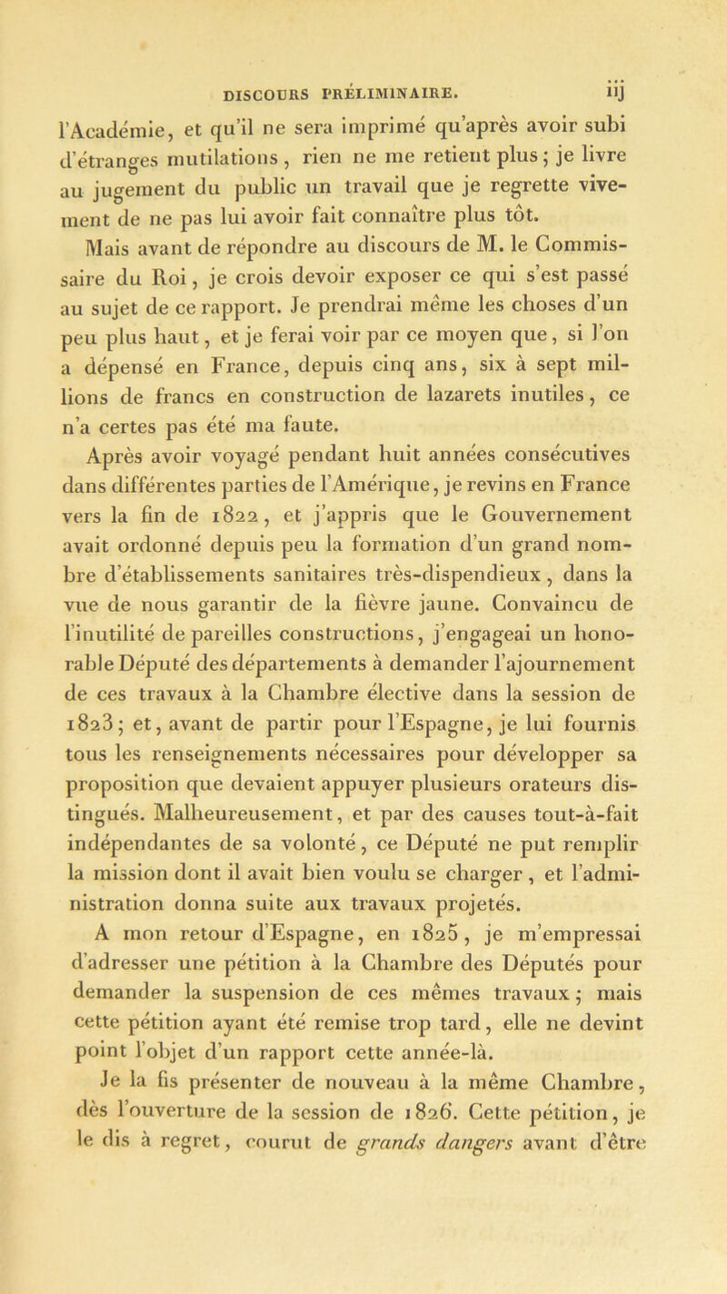 l’Académie, et qu’il ne sera imprimé qu’après avoir subi d’étranges mutilations , rien ne me retient plus ; je livre au jugement du public un travail que je regrette vive- ment de ne pas lui avoir fait connaître plus tôt. Mais avant de répondre au discours de M. le Commis- saire du Roi, je crois devoir exposer ce qui s’est passé au sujet de ce rapport. Je prendrai même les choses d’un peu plus haut, et je ferai voir par ce moyen que, si l’on a dépensé en France, depuis cinq ans, six à sept mil- lions de francs en construction de lazarets inutiles, ce n’a certes pas été ma laute. Après avoir voyagé pendant huit années consécutives dans différentes parties de l’Amérique, je revins en France vers la fin de 1822, et j’appris que le Gouvernement avait ordonné depuis peu la formation d’un grand nom- bre d’établissements sanitaires très-dispendieux , dans la vue de nous garantir de la fièvre jaune. Convaincu de 1 inutilité dépareilles constructions, j’engageai un hono- rable Député des départements à demander l’ajournement de ces travaux à la Chambre élective dans la session de i823; et, avant de partir pour l’Espagne, je lui fournis tous les renseignements nécessaires pour développer sa proposition que devaient appuyer plusieurs orateurs dis- tingués. Malheureusement, et par des causes tout-à-fait indépendantes de sa volonté, ce Député ne put remplir la mission dont il avait bien voulu se charger , et l’admi- nistration donna suite aux travaux projetés. A mon retour d’Espagne, en 1825, je m’empressai d’adresser une pétition à la Chambre des Députés pour demander la suspension de ces mêmes travaux ; mais cette pétition ayant été remise trop tard, elle ne devint point l’objet d’un rapport cette année-là. Je la fis présenter de nouveau à la même Chambre, dès l’ouverture de la session de 1 826. Cette pétition, je le dis à regret, courut de grands dangers avant d’être