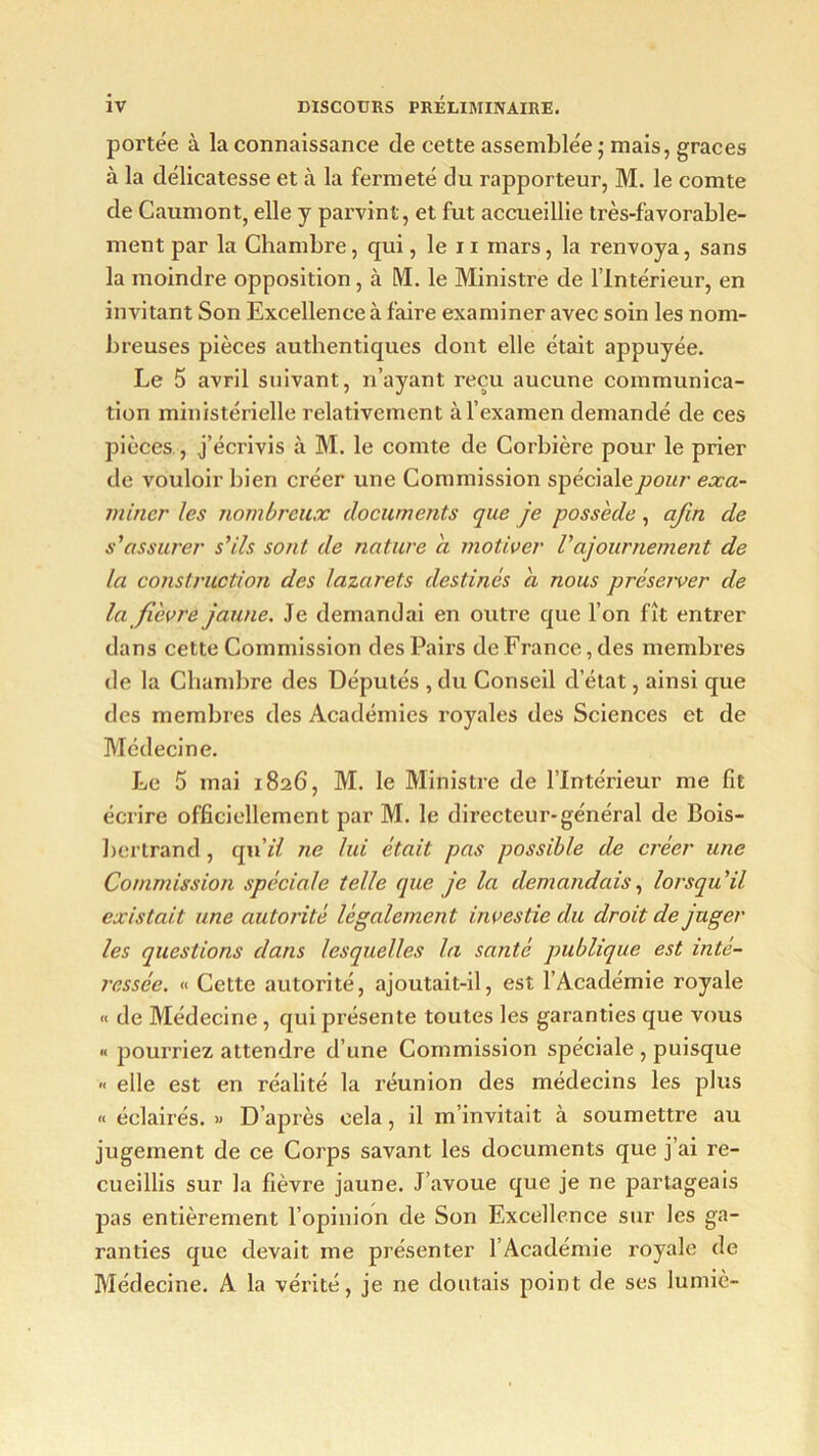 portée à la connaissance de cette assemblée ; mais, grâces à la délicatesse et à la fermeté du rapporteur, M. le comte de Gaumont, elle y parvint, et fut accueillie très-favorable- ment par la Chambre, qui, le 11 mars, la renvoya, sans la moindre opposition, à M. le Ministre de l’Intérieur, en invitant Son Excellence à faire examiner avec soin les nom- breuses pièces authentiques dont elle était appuyée. Le 5 avril suivant, n’ayant reçu aucune communica- tion ministérielle relativement à l’examen demandé de ces pièces , j’écrivis à M. le comte de Corbière pour le prier de vouloir bien créer une Commission spécialepour exa- miner les nombreux documents que je possède, afin de s'assurer s'ils sont de nature a motiver Vajournement de la construction des lazarets destinés a nous préserver de la fièvre jaune. Je demandai en outre que l’on fît entrer dans cette Commission des Pairs de France, des membres de la Chambre des Députés , du Conseil d’état, ainsi que des membres des Académies royales des Sciences et de Médecine. Le 5 mai 1826, M. le Ministre de l’Intérieur me fit écrire officiellement par M. le directeur-général de Bois- bertrand, an il ne lui était pas possible de créer une Commission spéciale telle que je la demandais, lorsqu'il existait une autorité légalement investie du droit de juger les questions dans lesquelles la santé publique est inté- ressée. « Cette autorité, ajoutait-il, est l’Académie royale « de Médecine , qui présente toutes les garanties que vous « pourriez attendre d’une Commission spéciale , puisque « elle est en réalité la réunion des médecins les plus « éclairés. » D’après cela, il m’invitait à soumettre au jugement de ce Corps savant les documents que j’ai re- cueillis sur la fièvre jaune. J’avoue que je ne partageais pas entièrement l’opinion de Son Excellence sur les ga- ranties que devait me présenter l’Académie royale de Médecine. A la vérité, je ne doutais point de ses lumiè-