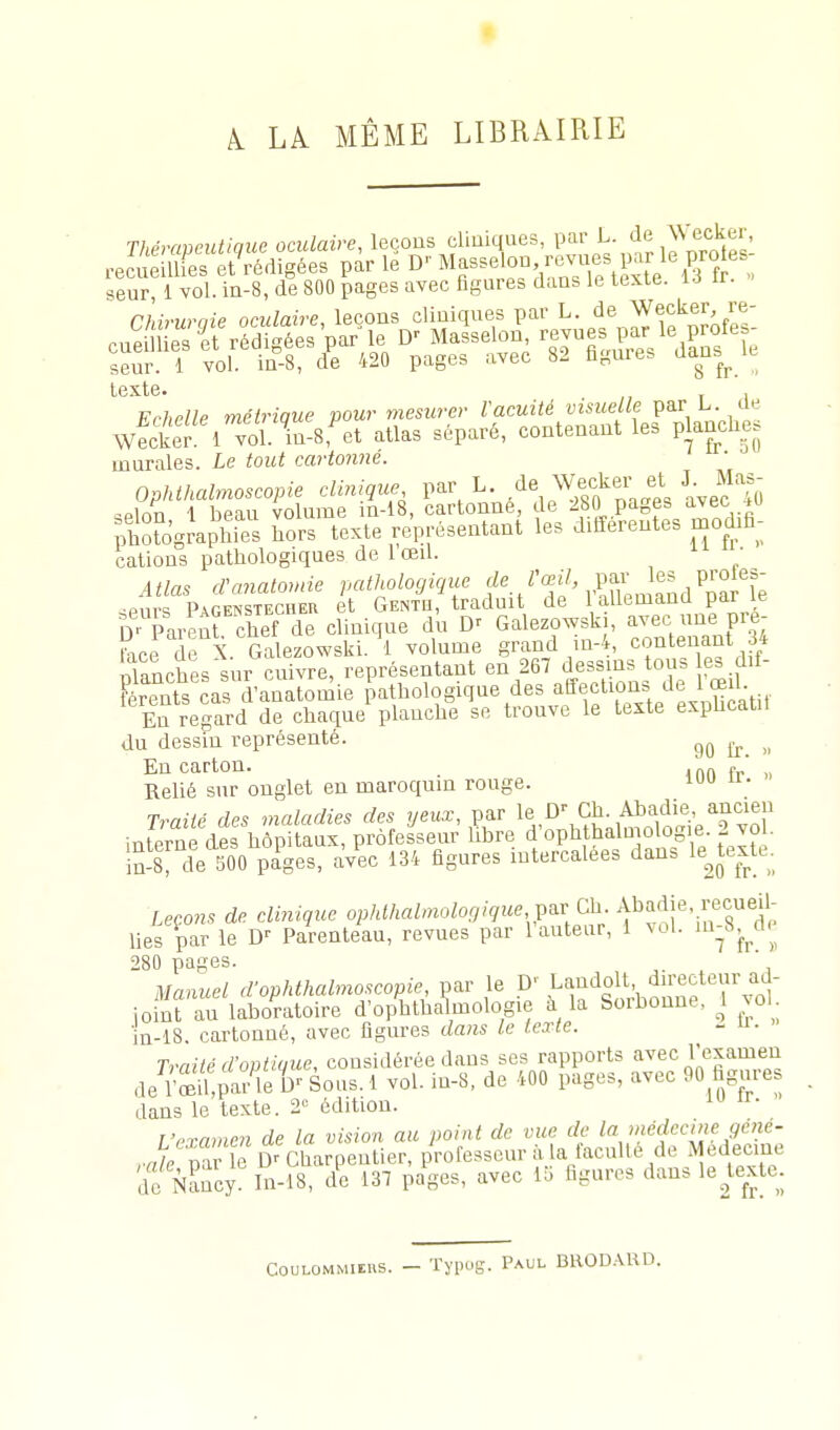 k LÀ MÊME LIBRAIRIE Thprrmeutiaue oculaire, leçons cliniques, par L. de Weekei-, reS ime eSigées par 1^ Masseion revues par le pro es- seur, 1 vol. iii-8, de 800 pages avec figures dans le texte. ir. Chiruraie oculaire, leçons cliniques par L. de Wecker re- cnSes 'et'rédigées'par le D' Masselon revues par le p^^^^^^ seur. 1 vol. in-8, de 420 pages avec 82 figuies ians^ le texte. , Frhpllp métriaue pour mesurer Vacuité visuelle par L. de wSS 1 Tol.^in-8^t atlas séparé, contenant les planches murales. Le tout cartonné. Ophthalmoscopie clinique par L. .^e Wecker et J. Mas^ QPlrm 1 beau volume n-18, cartonne, de 280 pages avec -tu pttograjhies hors texte représentant les différentes modifi- cations pathologiques de 1 œil. • Atlas cVanatomie pathologique f'^./''^^''J^L P^fi^ •pnr=; Pj.r,ENSTECHEn et Genth, traduit de 1 aliemana par le D- Parent clinique du Galezowsk , avec une pre- Rce de X Galezowski. 'l volume grand in-4, contenant 34 planches sur cuivre, représentant en 267 dessins ons les dif- férents cas d'anatomie pathologique des affection» de 1 œiU En regard de chaque planche se trouve le texte expncatn du dessin représenté. ^ En carton. . .„„ .  Relié sur onglet en maroquin rouge. i Traité des maladies des yeux, par le Ch. Ahadie, ancien interne des hôpitaux, professeur libre d'oph balmo og.e 2 voL !n-8 de 500 pages, avec 134 figures intercalées dan. le^textu. Leçons de clinique oijWA«Z/«oZor//9Me par Ch. Abadie, recueil- lies par le Parenteau, revues par l'auteur, i vol. '^-^d.^ 280 pages. ' Manuel d'ophthalmoscopie, par le .D\L''^!J'i°\''V ^1^;:^7^1 joint au laboratoire d'ophlhalmologie à la Sorbonne, ^1 ^o in-iS. cartonné, avec figures dans le texte. Traité d'ontique, considérée dans ses rapports avec Tcxamen ,le^Siar'îe ()^ Sous. 1 vol. in-8. de 400 pages, avec 90 hgure dans le texte. 2» édition. l'examen de la vision au point de vue de la méclccme gene- ,X%T\l D^Charpentier, professeur ^'V^-^culle de Médecine de Nancy. In-18, de 137 pages, avec lo figures dans le^texte. CouLOMMiEus. - Tyi.ug. Paul BH0D.-\RD.