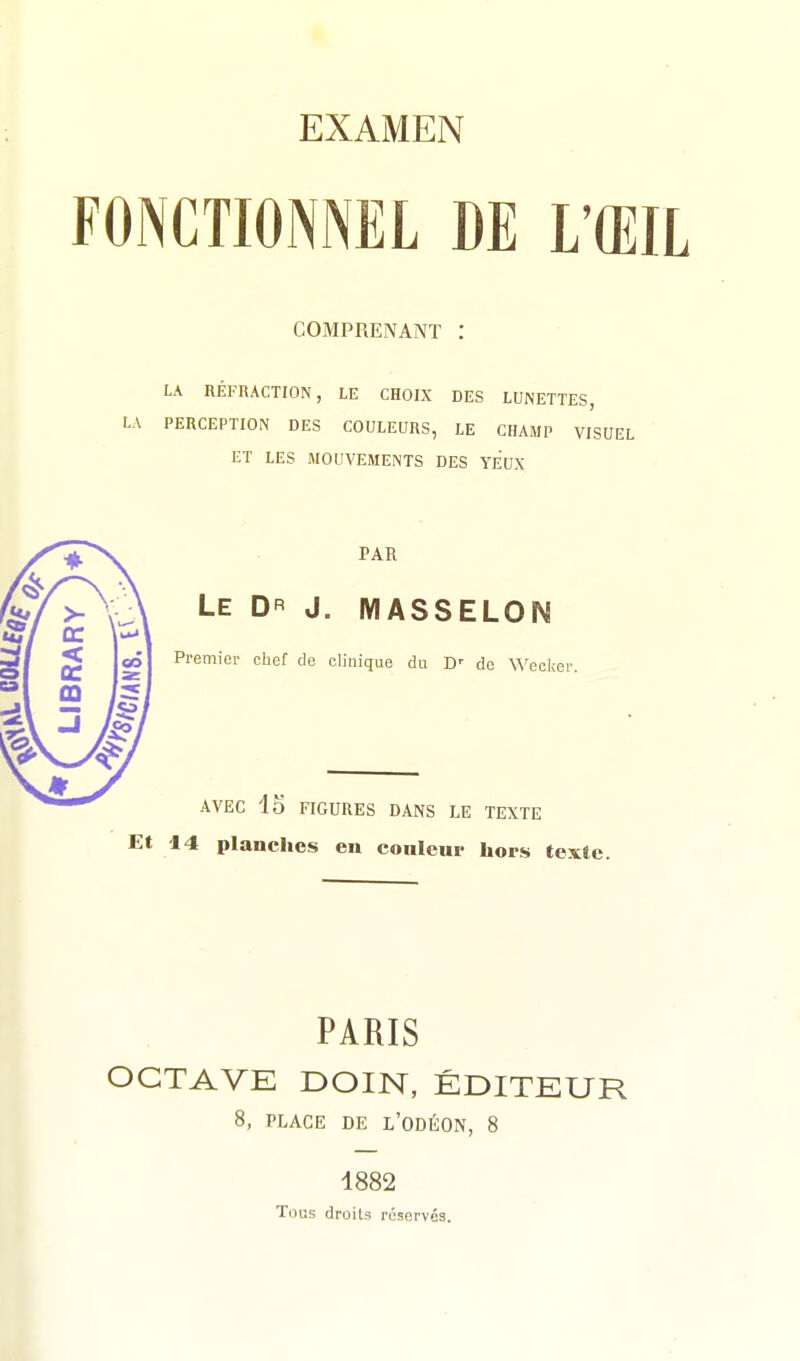 FONCTIONNEL DE L'ŒIL COMPRENANT : LA RÉFRACTION, LE CHOIX DES LUNETTES, LA PERCEPTION DES COULEURS, LE CHAMP VISUEL ET LES MOUVEMENTS DES YEUX PAR Le Dr J. MASSELON Premier chef de clinique du D' de \^'ecl;( AVEC 15 FIGURES DANS LE TEXTE Et 14 planches en conteur hors texte. PARIS OCTAVE DOIN, ÉDITEUR 8, PLACE DE L'ODÉON, 8 1882 Tous droits réservés.