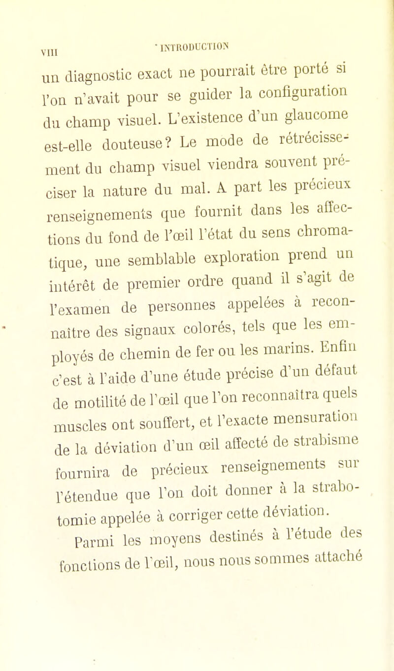 ^jjj • iNïnODUCTION un diagnostic exact ne pourrait être porté si l'on n'avait pour se guider la configuration du champ visuel. L'existence d'un glaucome est-elle douteuse? Le mode de rétrécisse- ment du champ visuel viendra souvent pré- ciser la nature du mal. A part les précieux renseignements que fournit dans les affec- tions du fond de l'œil l'état du sens chroma- tique, une semblable exploration prend un intérêt de premier ordre quand il s'agit de l'examen de personnes appelées à recon- naître des signaux colorés, tels que les em- ployés de chemin de fer ou les marins. Enfin c'est à l'aide d'une étude précise d'un défaut de motilité de l'œil que l'on reconnaîtra quels muscles ont souffert, et l'exacte mensuration de la déviation d'un œil affecté de strabisme fournira de précieux renseignements sur rétendue que l'on doit donner à la strabo- tomie appelée à corriger cette déviation. Parmi les moyens destinés à l'étude des fonctions de lœil, nous nous sommes attaché