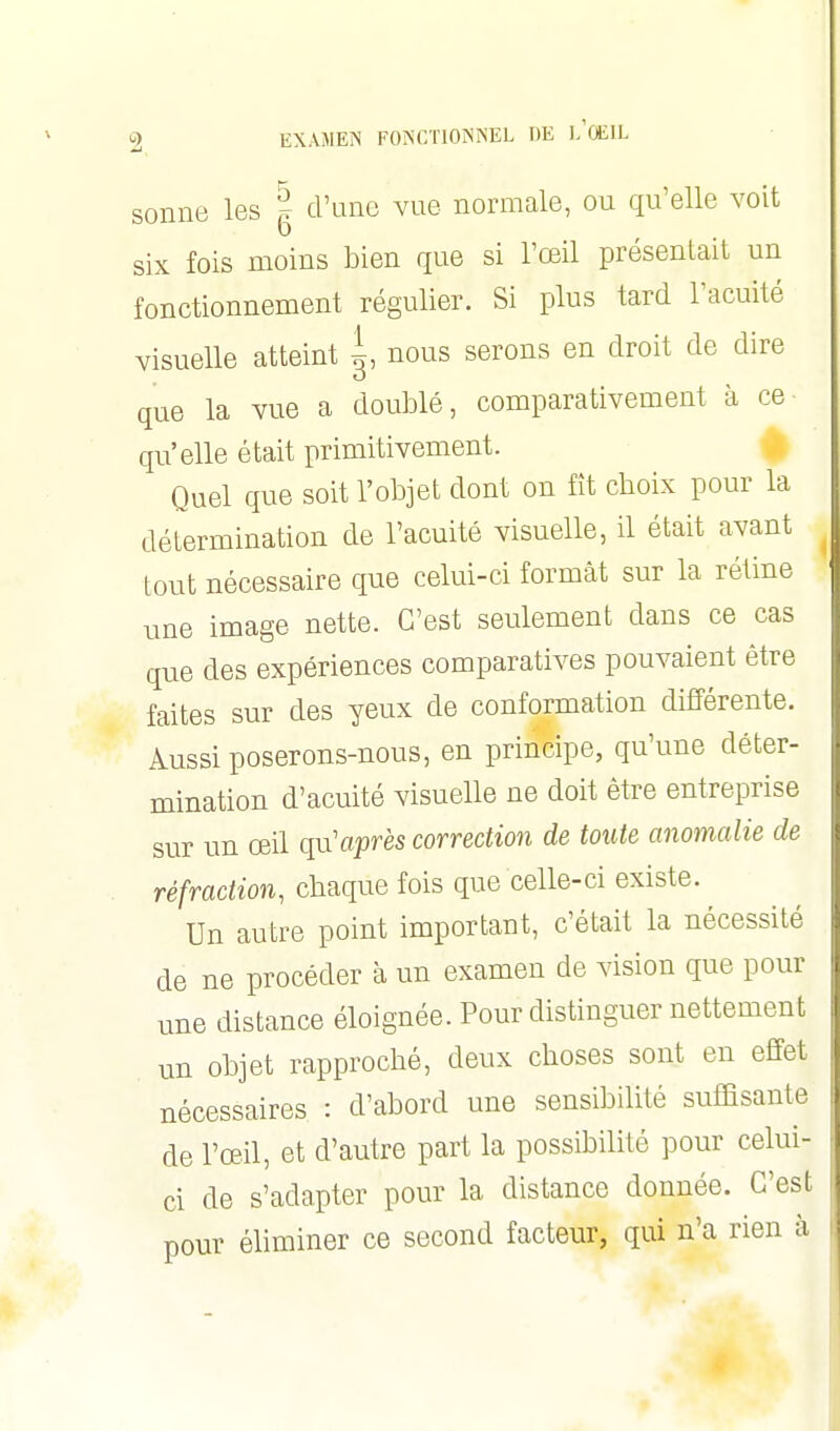 sonne les g d'une vue normale, ou qu'elle voit six fois moins bien que si l'œil présentait un fonctionnement régulier. Si plus tard l'acuité visuelle atteint ^, nous serons en droit de dire que la vue a doublé, comparativement à ce qu'elle était primitivement. Quel que soit l'objet dont on fît choix pour la détermination de l'acuité visuelle, il était avant tout nécessaire que celui-ci formât sur la rétine une image nette. C'est seulement dans ce cas que des expériences comparatives pouvaient être faites sur des yeux de conformation différente. Aussi poserons-nous, en principe, qu'une déter- mination d'acuité visuelle ne doit être entreprise sur un œil qu'après correction de toute anomalie de réfraction, chaque fois que celle-ci existe. Un autre point important, c'était la nécessité de ne procéder à un examen de vision que pour une distance éloignée. Pour distinguer nettement un objet rapproché, deux choses sont en effet nécessaires : d'abord une sensibilité suffisante de l'œil, et d'autre part la possibilité pour celui- ci de s'adapter pour la distance donnée. C'est pour éliminer ce second facteur, qui n'a rien à