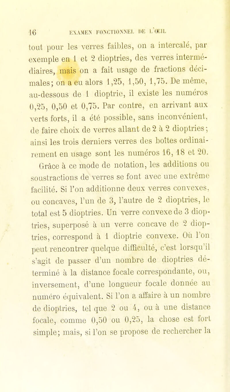 tout pour les verres faibles, on a intercalé, par exemple en 1 et 2 dioptries, des verres intermé- diaires, mais on a fait usage de fractions déci- males; on a eu alors 1,25, 1,50, 1,75. De même, au-dessous de 1 dioptrie, il existe les numéros 0,25, 0,50 et 0,75. Par contre, en arrivant aux verts forts, il a été possible, sans inconvénient, de faire choix de verres allant de 2 à 2 dioptries ; ainsi les trois derniers verres des boîtes ordinai- rement en usage sont les numéros 16, 18 et 20. Grâce à ce mode de notation, les additions ou soustractions de verres se font avec une extrême facilité. Si l'on additionne deux verres convexes, ou concaves, l'un de 3, l'autre de 2 dioptries, le total est 5 dioptries. Un verre convexe de 3 diop- tries, superposé à un verre concave de 2 diop- tries, correspond à 1 dioptrie convexe. Où Ton peut rencontrer quelque difficulté, c'est lorsqu'il s'agit de passer d'un nombre de dioptries dé- terminé à la distance focale correspondante, ou, inversement, d'une longueur focale donnée au numéro équivalent. Si l'on a affaire à un nombre de dioptries, tel que 2 ou 4, ou à une distance focale, comme 0,50 ou 0,25, la chose est fort simple; mais, si l'on se propose de rechercher la