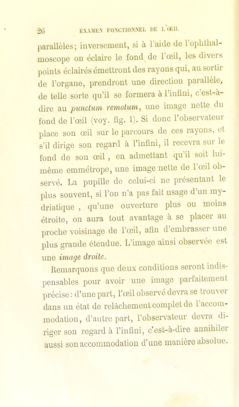 parallèles ; inversement, si à l'aide de ropliihal- moscope on éclaire le fond de l'œil, les divers points éclairés émettront des rayons qui, au sortir de l'organe, prendront une direction parallèle, de telle sorte qu'il se formera à l'infini, c'est-à- dire au pundum remotum, une image nette du fond de l'œil (voy. fîg. 1). Si donc l'observateur place son œil sur le parcours de ces rayons, et s'il dirige son regard à l'infini, il recevra sur le fond de son œil, en admettant qu'il soit lui- même emmétrope, une image nette de l'œil ob- servé. La pupille de celui-ci ne présentant le plus souvent, si I'od n'a pas fait usage d'un my- driatique , qu'une ouverture plus ou moins étroite, on aura tout avantage à se placer au proche voisinage de l'œil, afin d'embrasser une plus grande étendue. L'image ainsi observée est une image droite. Remarquons que deux conditions seront indis- pensables pour avoir une image parfaitement précise : d'une part, l'œil observé devra se trouver dans un état de relâchement complet de l'accom- modation, d'autre part, l'observateur devra di- riger son regard à l'infini, c'est-à-dire annihiler aussi son accommodation d'une manière absolue.