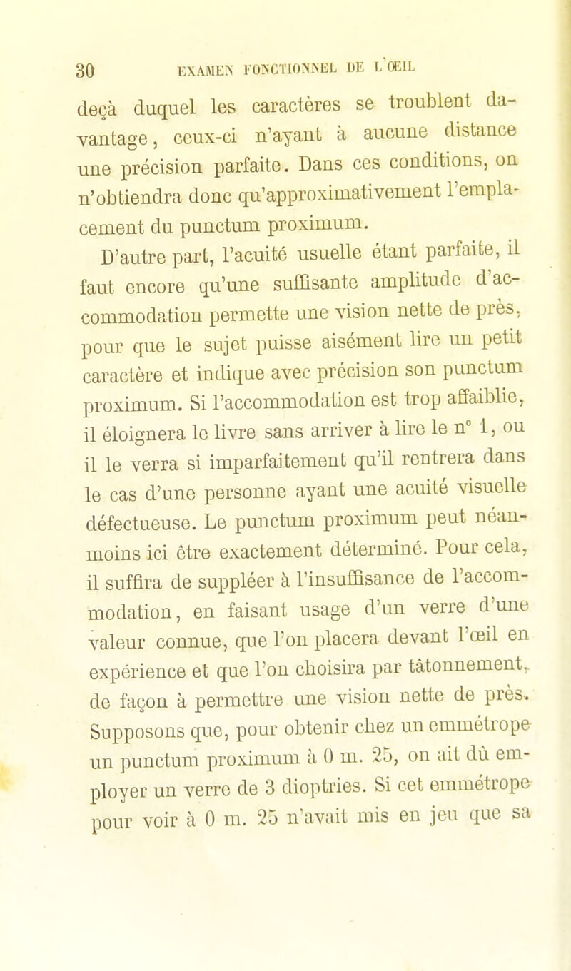 deçà duquel les caractères se troublent da- vantage, ceux-ci n'ayant à aucune distance une précision parfaite. Dans ces conditions, on n'obtiendra donc qu'approximativement l'empla- cement du punctum proximum. D'autre part, l'acuité usuelle étant parfaite, il faut encore qu'une suffisante amplitude d'ac- commodation permette une vision nette de près, pour que le sujet puisse aisément lire un petit caractère et indique avec précision son punctum proximum. Si l'accommodation est trop affaiblie, il éloignera le livre sans arriver à lire le n 1, ou il le verra si imparfaitement qu'il rentrera dans le cas d'une personne ayant une acuité visuelle défectueuse. Le punctum proximum peut néan- moins ici être exactement déterminé. Pour cela, il suffira de suppléer à l'insuffisance de l'accom- modation, en faisant usage d'un verre d'une valeur connue, que l'on placera devant l'œd en expérience et que l'on choisira par tâtonnement, de façon à permettre une vision nette de près. Supposons que, pour obtenir chez un emmétrope un punctum proximum à 0 m. 25, on ait dù em- ployer un verre de 3 dioptries. Si cet emmétrope pour voir à 0 m. 25 n'avait mis en jeu que sa