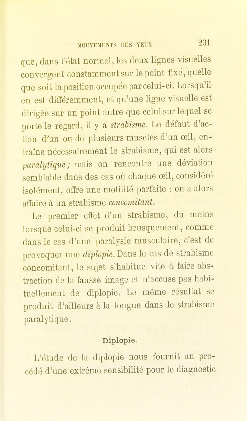 que, clans l'état normal, les deux lignes visuelles convergent constamment sur le point fixé, quelle que soit la position occupée par celui-ci. Lorsqu'il en est différemment, et qu'une ligne visuelle est dirigée sur un point autre que celui sur lequel se porte le regard, il y a strabisme. Le défaut d'ac- tion d'un ou de plusieurs muscles d'un œil, en- traîne nécessairement le strabisme, qui est alors paralytique; mais on rencontre une déviation semblable dans des cas où chaque œil, considéré isolément, offre une motilité parfaite : on a alors affaire à un strabisme concomitant. Le premier effet d'un strabisme, du moins lorsque celui-ci se produit brusquement, comme dans le cas d'une paralysie musculaire, c'est de provoquer une diplopie. Dans le cas de strabisme concomitant, le sujet s'habitue vite à faire abs- traction de la fausse image et n'accuse pas habi- tuellement de diplopie. Le même résultat se produit d'ailleurs à la longue dans le strabisme paralytique. Diplopie. L'étude de la diplopie nous fournit un pro- cédé d'une extrême sensibilité pour le diagnostic