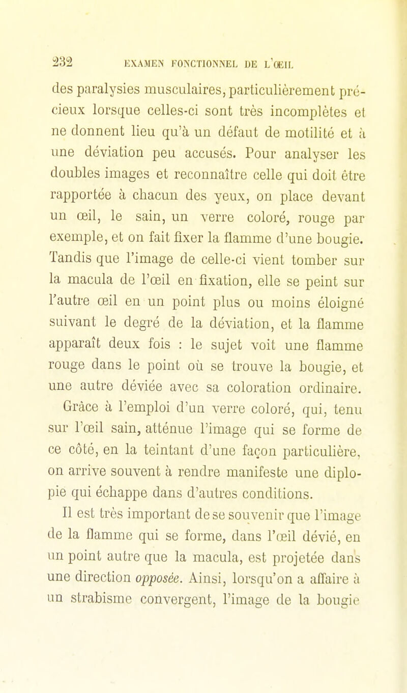 des paralysies musculaires, particulièrement pré- cieux lorsque celles-ci sont très incomplètes et ne donnent lieu qu'à un défaut de motilité et à une déviation peu accusés. Pour analyser les doubles images et reconnaître celle qui doit être rapportée à chacun des yeux, on place devant un œil, le sain, un verre coloré, rouge par exemple, et on fait fixer la flamme d'une bougie. Tandis que l'image de celle-ci vient tomber sur la macula de l'œil en fixation, elle se peint sur l'autre œil en un point plus ou moins éloigné suivant le degré de la déviation, et la flamme apparaît deux fois : le sujet voit une flamme rouge dans le point où se trouve la bougie, et une autre déviée avec sa coloration ordinaire. Grâce à l'emploi d'un verre coloré, qui, tenu sur l'œil sain, atténue l'image qui se forme de ce côté, en la teintant d'une façon particulière, on arrive souvent à rendre manifeste une diplo- pie qui échappe dans d'autres conditions. Il est très important de se souvenir que l'image de la flamme qui se forme, dans l'œil dévié, en un point autre que la macula, est projetée dans une direction opposée. Ainsi, lorsqu'on a affaire à un strabisme convergent, l'image de la bougie