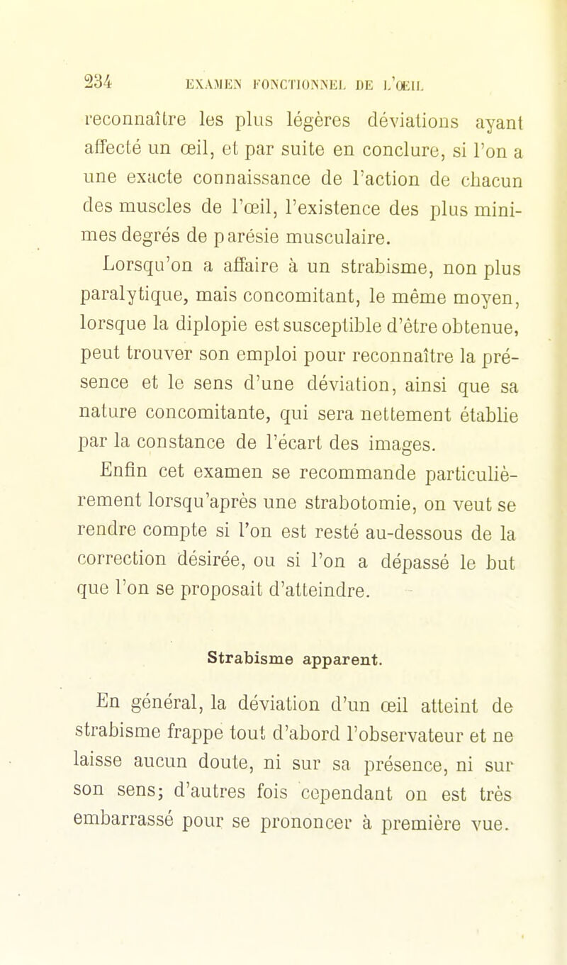 reconnaître les plus légères déviations ayant affecté un œil, et par suite en conclure, si l'on a une exacte connaissance de l'action de chacun des muscles de l'œil, l'existence des plus mini- mes degrés de parésie musculaire. Lorsqu'on a affaire à un strabisme, non plus paralytique, mais concomitant, le même moyen, lorsque la diplopie est susceptible d'être obtenue, peut trouver son emploi pour reconnaître la pré- sence et le sens d'une déviation, ainsi que sa nature concomitante, qui sera nettement établie par la constance de l'écart des images. Enfin cet examen se recommande particuliè- rement lorsqu'après une strabotomie, on veut se rendre compte si l'on est resté au-dessous de la correction désirée, ou si l'on a dépassé le but que l'on se proposait d'atteindre. Strabisme apparent. En général, la déviation d'un œil atteint de strabisme frappe tout d'abord l'observateur et ne laisse aucun doute, ni sur sa présence, ni sur son sens; d'autres fois cependant on est très embarrassé pour se prononcer à première vue.