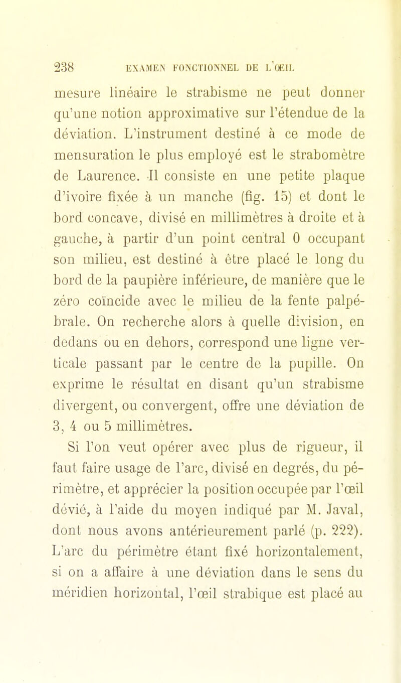 mesure linéaire le strabisme ne peut donner qu'une notion approximative sur l'étendue de la déviation. L'instrument destiné à ce mode de mensuration le plus employé est le strabomètre de Laurence. Il consiste en une petite plaque d'ivoire fixée à un manche (fig. 15) et dont le bord concave, divisé en millimètres à droite et à gauche, à partir d'un point central 0 occupant son milieu, est destiné à être placé le long du bord de la paupière inférieure, de manière que le zéro coïncide avec le milieu de la fente palpé- brale. On recherche alors à quelle division, en dedans ou en dehors, correspond une ligne ver- ticale passant par le centre de la pupille. On exprime le résultat en disant qu'un strabisme divergent, ou convergent, offre une déviation de 3, 4 ou 5 millimètres. Si l'on veut opérer avec plus de rigueur, il faut faire usage de l'arc, divisé en degrés, du pé- rimètre, et apprécier la position occupée par l'œil dévié, à l'aide du moyen indiqué par M. Javal, dont nous avons antérieurement parlé (p. 222), L'arc du périmètre étant fixé horizontalement, si on a affaire à une déviation dans le sens du méridien horizontal, l'œil strabique est placé au