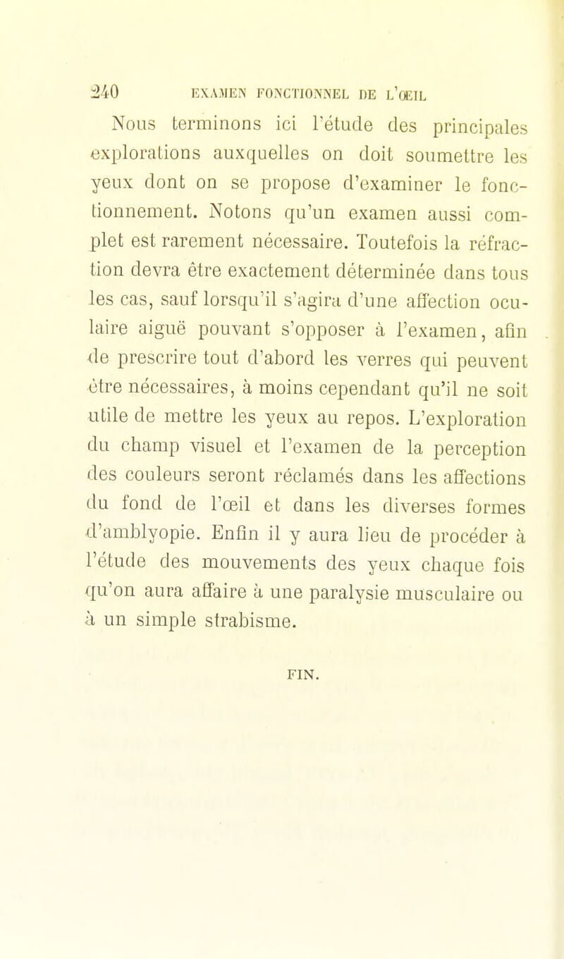 Nous terminons ici l'étude des principales explorations auxquelles on doit soumettre les yeux dont on se propose d'examiner le fonc- tionnement. Notons qu'un examen aussi com- plet est rarement nécessaire. Toutefois la réfrac- tion devra être exactement déterminée dans tous les cas, sauf lorsqu'il s'agira d'une affection ocu- laire aiguë pouvant s'opposer à l'examen, afin de prescrire tout d'abord les verres qui peuvent être nécessaires, à moins cependant qu'il ne soit utile de mettre les yeux au repos. L'exploration du champ visuel et l'examen de la perception des couleurs seront réclamés dans les affections du fond de l'œil et dans les diverses formes d'amblyopie. Enfin il y aura lieu de procéder à l'étude des mouvements des yeux chaque fois qu'on aura affaire à une paralysie musculaire ou à un simple strabisme. FIN.