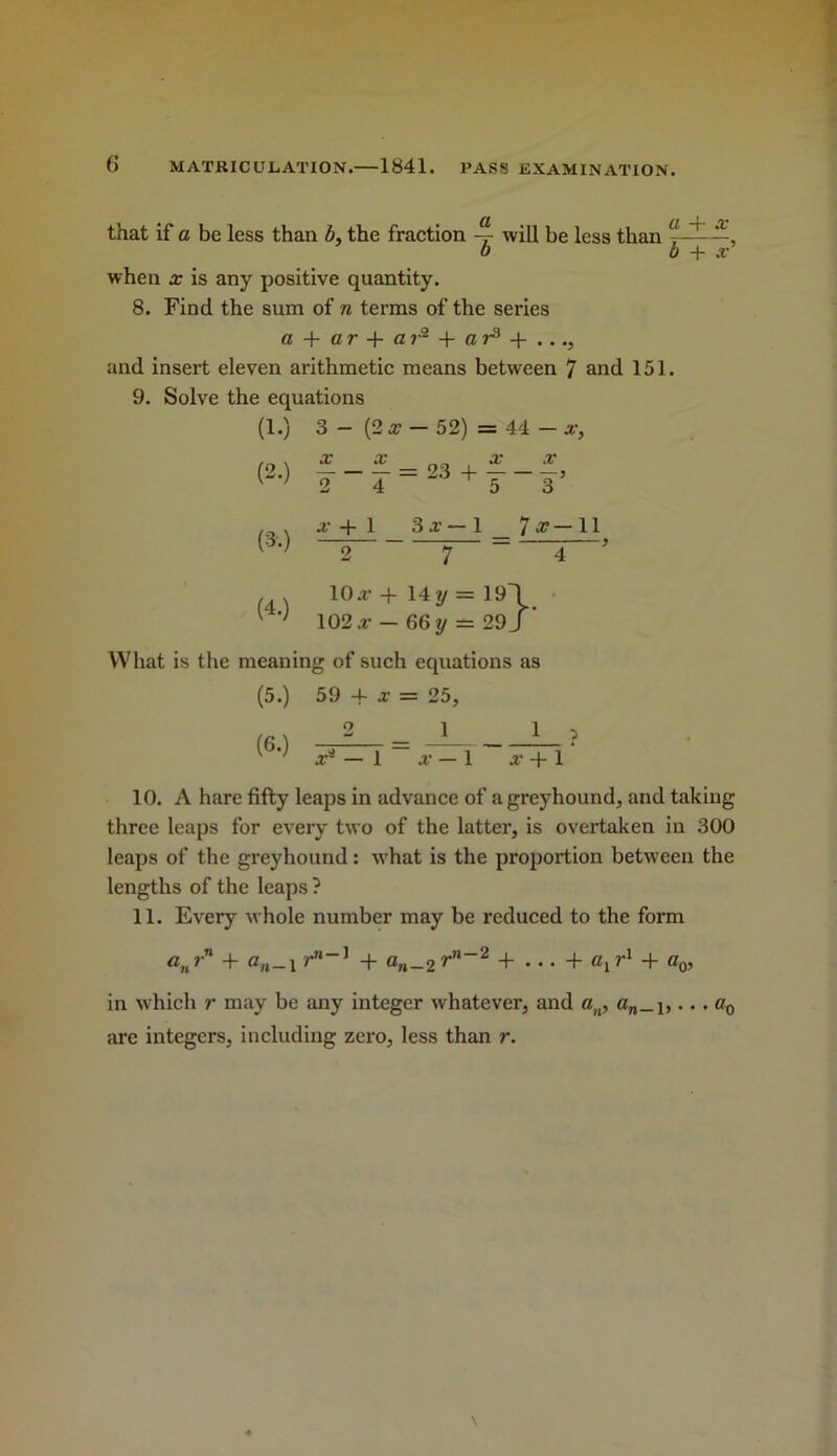 that if a be less than b, the fraction will be less than , b b + X when X is any positive quantity. 8. Find the sum of n terms of the series C5 + ar + ar^ + a and insert eleven arithmetic means between 7 and 151. 9. Solve the equations (1.) 3 - (2 a?- 52) = 44 - a-. (2.) X X X X 2-T = 23 + ---, (3.) rH 1 1 1 CO 1 + 2 7 4 ' (4.) 10a- + 14y = 19\ • 102 a- - 66 y - 29 J ' What is the meaning of such equations as (5.) 59 -f a? = 25, (6.) 2 1 1 , a-^ — 1 a- — 1 a- + 1 10. A hare fifty leaps in advance of a greyhound, and taking three leaps for every two of the latter, is overtaken in 300 leaps of the greyhound: what is the proportion between the lengths of the leaps ? 11. Every whole number may be reduced to the form + c„_i + a„_2 + ... + Cj + Oq, in which r may be any integer whatever, and a,,, «„_i,... Oq are integers, including zero, less than r.