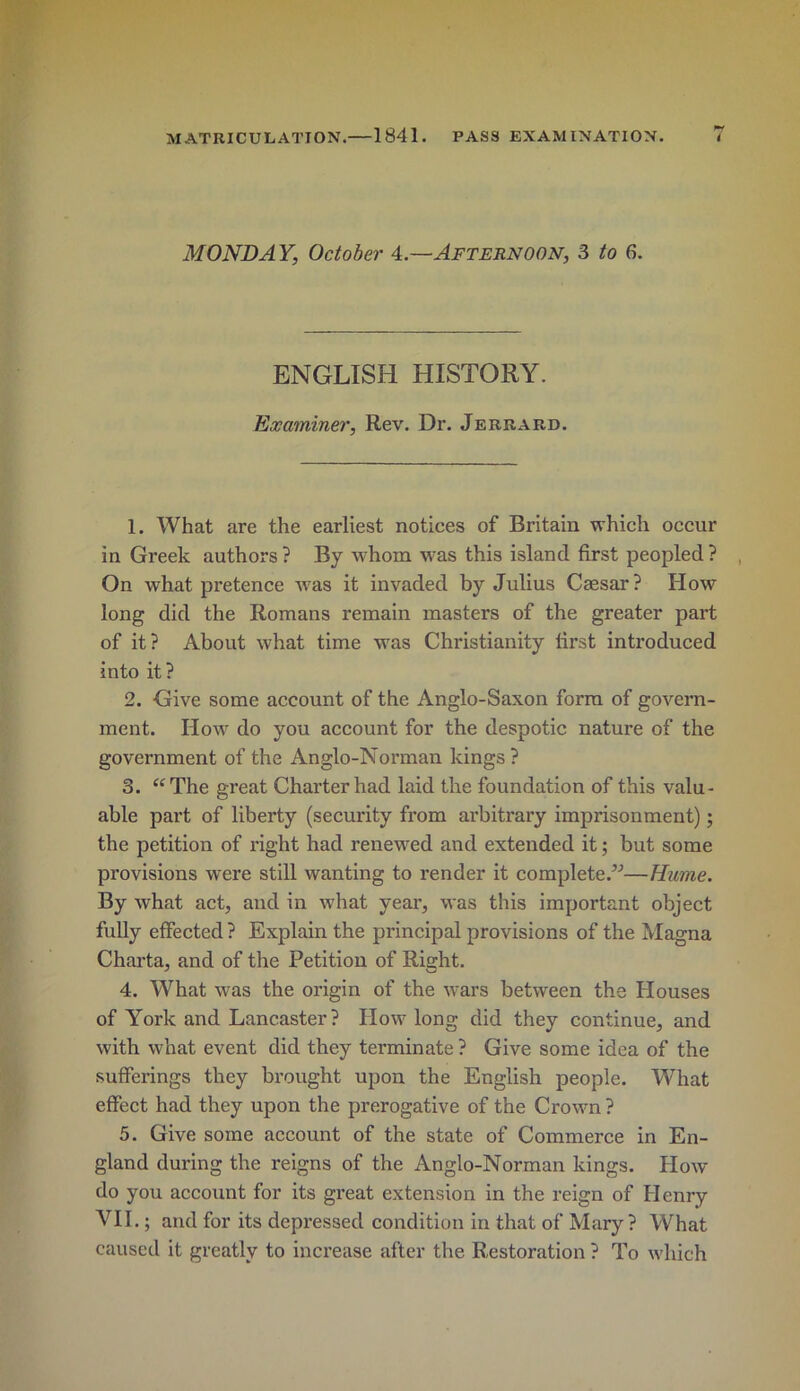 MONDAY, October 4.—Afternoon, 3 to 6. ENGLISH HISTORY. Examiner, Rev. Dr. Jerrard. 1. What are the earliest notices of Britain which occur in Greek authors ? By whom \vas this island first peopled ? On what pretence w^as it invaded by Julius Caesar? How long did the Romans remain masters of the greater part of it? About what time was Christianity first introduced into it? 2. Give some account of the Anglo-Saxon form of govern- ment. How do you account for the despotic nature of the government of the Anglo-Norman kings ? 3. “The great Charter had laid the foundation of this valu- able part of liberty (security from arbitrary imprisonment); the petition of right had renewed and extended it; but some provisions were still wanting to render it complete.”—Hume. By what act, and in what yeai’, was this important object fully effected ? Explain the principal provisions of the Magna Chai’ta, and of the Petition of Right. 4. What was the origin of the wars between the Houses of York and Lancaster ? How long did they continue, and with what event did they terminate ? Give some idea of the sufferings they brought upon the English people. What effect had they upon the prerogative of the Crown ? 5. Give some account of the state of Commerce in En- gland during the reigns of the Anglo-Norman kings. How do you account for its great extension in the reign of Henry VII.; and for its depressed condition in that of Mary? What caused it greatly to inci’ease after the Restoration ? To which