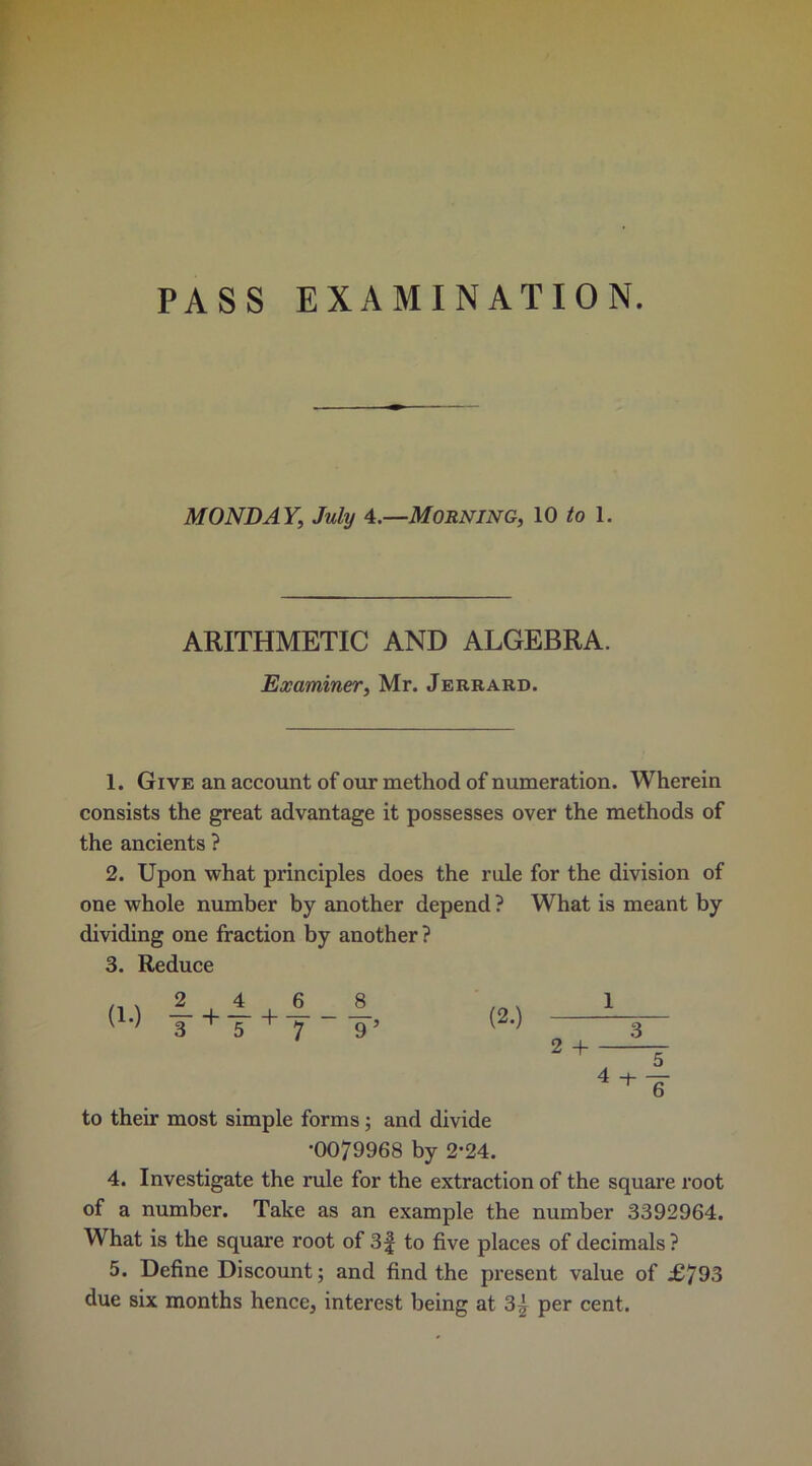 PASS EXAMINATION. MONDAY, July 4.—Morning, 10 to 1. ARITHMETIC AND ALGEBRA. Examiner, Mr. Jerrard. 1. Give an account of our method of numeration. Wherein consists the great advantage it possesses over the methods of the ancients ? 2. Upon what principles does the rule for the division of one whole number by another depend ? What is meant by dividing one fraction by another? 3. Reduce (1.) (2.) 1 2 + 3 4 -t- 5 6 to their most simple forms; and divide •0079968 by 2-24. 4. Investigate the rule for the extraction of the square root of a number. Take as an example the number 3392964. What is the square root of 3f to five places of decimals ? 5. Define Discount; and find the present value of £793 due six months hence, interest being at 3| per cent.