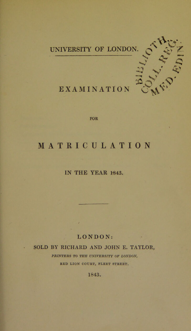UNIVERSITY OF LONDON. *;>VC s? -v V V f- . % a*,*, ^7 ^ s, EXAMINATION a<5\-5>' FOR MATRICULATION IN THE YEAR 1-843. LONDON: SOLD BY RICHARD AND JOHN E. TAYLOR, PRINTERS TO THE UNIVERSITY OF LONDON, RED LION COURT, FLEET STREET. 1843. ■-M