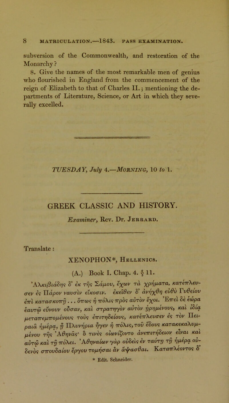 subversion of the Commonwealth, and restoration of the Monarchy ? 8. Give the names of the most remarkable men of genius who flourished in England from the commencement of the reign of Elizabeth to that of Charles II.; mentioning the de- partments of Literature, Science, or Art in which they seve- rally excelled. TUESDAY, July 4.—Morning, 10 to 1. GREEK CLASSIC AND HISTORY. Examiner, Rev. Dr. Jerrard. Translate : XENOPHON*, Hellenics. (A.) Book I. Chap. 4. § 11. ’A\/a/3id.S??9 S’ e’/c rr)<; %dp,ov, e^cov ra ypypara, /careirXev- aev 69 Tldpov vavalv ei/cocrtv. eiceldev S avy^dy evdv Tv0eiov i-rrl KaraaKOTrfj... 6V<M9 y 7roXt9 7rpo9 avrov e%oi. E7ret Be ecbpa eavrw evvovv ovcrav, KaX crrparyyov avrov ypypevovs, Kai IBia p,€Ta7T€pL7ropLevov<; tol>9 irrnry Belovs, KarenXevaev 69 rov II et- paia ypepa, fj UXvvypia fyyev y iro\is, rov eBovs /cara/ce/caXvp.- fievov rys'A0yvas' o rcvk oiwvltyvro dvemryBeiov elvai KaX avrw Kal ry rroKei. ’A0yvaUov yap ovSek iv rainy rfj ypepa ov- Bevof cnrovBaiov epyov ropyaai av d^aaOai. Karankeovros B * Edit. Schneider.