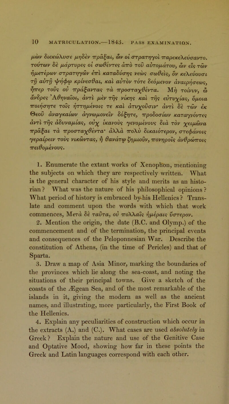 ptoov 8ce/c(t)\vcre ptr)8ev -rrpd^at, obv oi arparriyol irapeiceXevaavTO. tovtcov 8e ptapTVpes oi acodevTes diro tov avToptctTov, coy els rcov r/pteTepcov crTpaTyycov eirl Karadvarjs vecos cr cod els, ov KeXevovat rf) avrfj ^ijcficp tcpiveadat, teal avrov Tore 8eoptevov avatprjaecos, rjrrep tovs ov Trpa^ayras rd rrpoaTa^devTa. tolvvv, to av8pes ’Adrjvaiot, dvrl ptev Trjs vhcrjs icai Trjs evrv^ias, optota 7T0Lr)<T7]Te TOCS rjTTqptkvoLS re /cal aTv^ovatv dvrl 8e toov etc ®eov dvayfcauov dyvcoptovetv 86^rjre, irpo8oaicov Karayvovres dvrl Trjs dSvvapUas, ov% Uavovs yevopcevovs 8td tov etptcova TTpa^cu td rrpocJTaydevTa' cChXd 7ro\v 81/ccuoTepov, crrec^dvois yepaipeiv tovs vuccovtcis, rj davdrcp fypuovv, irovypois dvOpcoirocs 7retdoptevovs. 1. Enumerate the extant works of Xenophon, mentioning the subjects on which they are respectively written. What is the general character of his style and merits as an histo- rian ? What was the nature of his philosophical opinions ? What period of history is embraced by-his Hellenics ? Trans- late and comment upon the words with which that work commences, MeTa 8e Tavra, ov 7roWais yptepats verepov. 2. Mention the origin, the date (B.C. and Olymp.) of the commencement and of the termination, the principal events and consequences of the Peloponnesian War. Describe the constitution of Athens, (in the time of Pericles) and that of Sparta. 3. Draw a map of Asia Minor, marking the boundaries of the provinces which lie along the sea-coast, and noting the situations of their principal towns. Give a sketch of the coasts of the HSgean Sea, and of the most remarkable of the islands in it, giving the modern as well as the ancient names, and illustrating, more particularly, the First Book of the Hellenics. 4. Explain any peculiarities of construction which occur in the extracts (A.) and (C.). What cases are used absolutely in Greek? Explain the nature and use of the Genitive Case and Optative Mood, showing how far in these points the Greek and Latin languages correspond with each other.