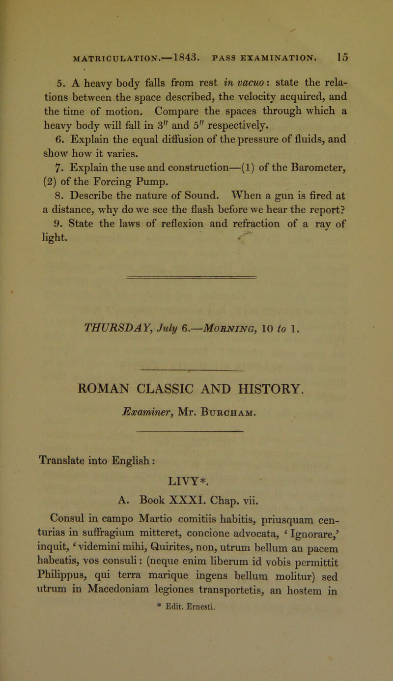 5. A heavy body falls from rest in vacuo: state the rela- tions between the space described, the velocity acquired, and the time of motion. Compare the spaces through which a heavy body will fall in 3 and 5 respectively. 6. Explain the equal diffusion of the pressure of fluids, and show how it varies. 7. Explain the use and construction—(1) of the Barometer, (2) of the Forcing Pump. 8. Describe the nature of Sound. When a gun is fired at a distance, why do we see the flash before we hear the report? 9. State the laws of reflexion and refraction of a ray of light. THURSDAY, July 6.—Morning, 10 to 1. ROMAN CLASSIC AND HISTORY. Examiner, Mr. Burch am. Translate into English: LIVY*. A. Book XXXI. Chap. vii. Consul in campo Martio comitiis habitis, priusquam cen- turias in suffragium mitteret, concione advocata, ‘ Ignorare/ inquit, ‘ videmini mihi, Quirites, non, utrum bellum an pacem habeatis, vos consuli: (neque enim liberum id vobis permittit Philippus, qui terra marique ingens bellum molitur) sed utrum in Macedoniam legiones transporters, an hostem in * Edit. Ernesti.