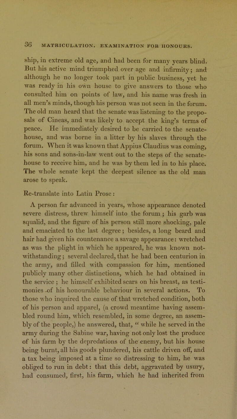 ship, in extreme old age, and had been for many years blind. But his active mind triumphed over age and infirmity; and although he no longer took part in public business, yet he was ready in his own house to give answers to those who consulted him on points of law, and his name was fresh in all men’s minds, though his person was not seen in the forum. The old man heard that the senate was listening to the propo- sals of Cineas, and was likely to accept the king’s terms of peace. He immediately desired to be carried to the senate- house, and was borne in a litter by his slaves through the forum. When it was known that Appius Claudius was coming, his sons and sons-in-law went out to the steps of the senate- house to receive him, and he was by them led in to his place. The whole senate kept the deepest silence as the old man arose to speak. Re-translate into Latin Prose : A person far advanced in years, whose appearance denoted severe distress, threw himself into the forum ; his garb was squalid, and the figure of his person still more shocking, pale and emaciated to the last degree; besides, a long beard and hair had given his countenance a savage appearance: wretched as was the plight in which he appeared, he was known not- withstanding ; several declared, that he had been centurion in the army, and filled with compassion for him, mentioned publicly many other distinctions, which he had obtained in tbe service ; he himself exhibited scars on his breast, as testi- monies -of his honourable behaviour in several actions. To those who inquired the cause of that wretched condition, both of his person and apparel, (a crowd meantime having assem- bled round him, which resembled, in some degree, an assem- bly of the people,) he answered, that, “ while he served in the army during the Sabine war, having not only lost the produce of his farm by the depredations of the enemy, but his house being burnt, all his goods plundered, his cattle driven oflf, and a tax being imposed at a time so distressing to him, he was obliged to run in debt: that this debt, aggravated by usury, had consumed, first, his farm, which he had inherited from