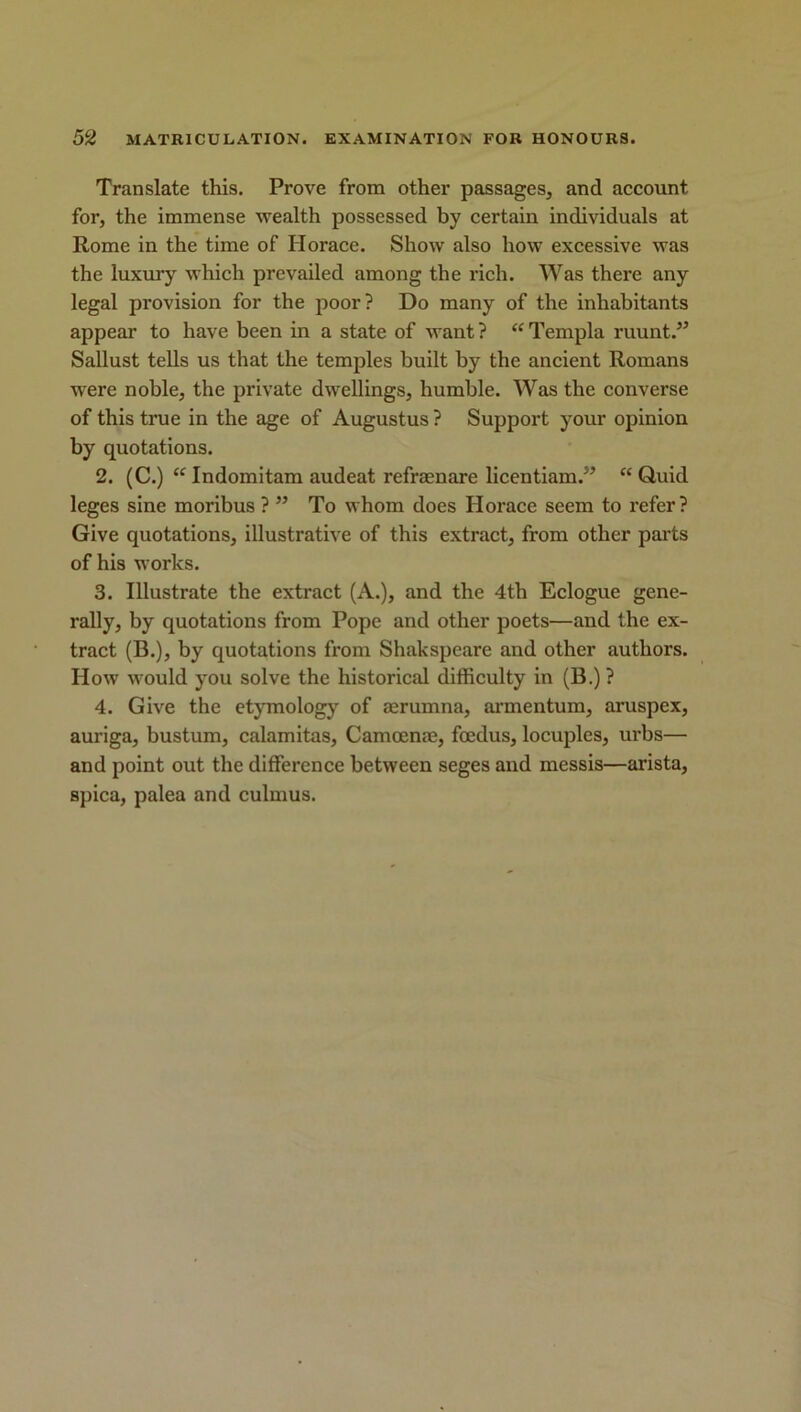 Translate this. Prove from other passages, and account for, the immense wealth possessed by certain individuals at Rome in the time of Horace. Show also how excessive was the luxury which prevailed among the rich. Was there any legal provision for the poor? Do many of the inhabitants appear to have been in a state of want ? “ Templa ruunt.” Sallust tells us that the temples built by the ancient Romans were noble, the private dwellings, humble. Was the converse of this true in the age of Augustus ? Support your opinion by quotations. 2. (C.) “ Indomitam audeat refraenare licentiam.” “ Quid leges sine moribus ? ” To whom does Horace seem to refer? Give quotations, illustrative of this extract, from other parts of his works. 3. Illustrate the extract (A.), and the 4th Eclogue gene- rally, by quotations from Pope and other poets—and the ex- tract (B.), by quotations from Shakspcare and other authors. How would you solve the historical difficulty in (B.) ? 4. Give the etymology of aerumna, armentum, aruspex, auriga, bustum, calamitas, Camoenae, foedus, locuples, urbs— and point out the difference between seges and messis—arista, spica, palea and culmus.