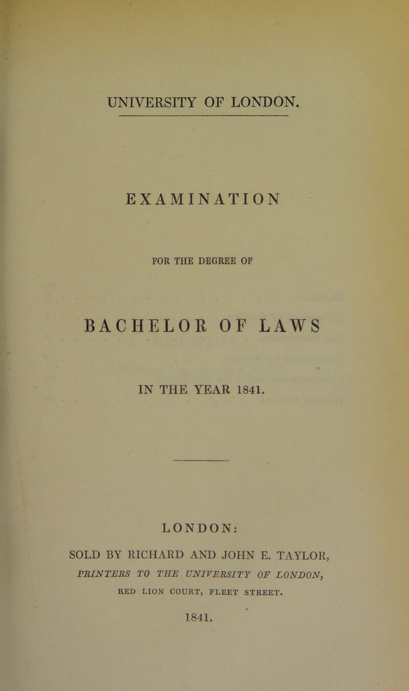 UNIVERSITY OF LONDON EXAMINATION FOR THE DEGREE OF BACHELOR OF LAWS IN THE YEAR 1841. LONDON: SOLD BY RICHARD AND JOHN E. TAYLOR, PRINTERS TO THE UNIVERSITY OF LONDON, RED LION COURT, FLEET STREET. 1841.