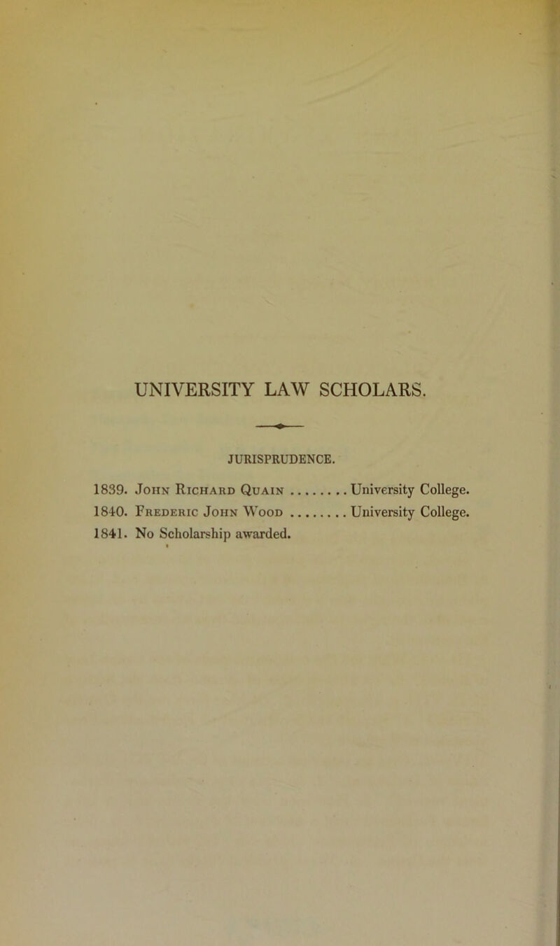 UNIVERSITY LAW SCHOLARS. JURISPRUDENCE. 1839. John Richard Quain , 1840. Frederic John Wood . 1841. No Scholarship awarded. University College. University College.