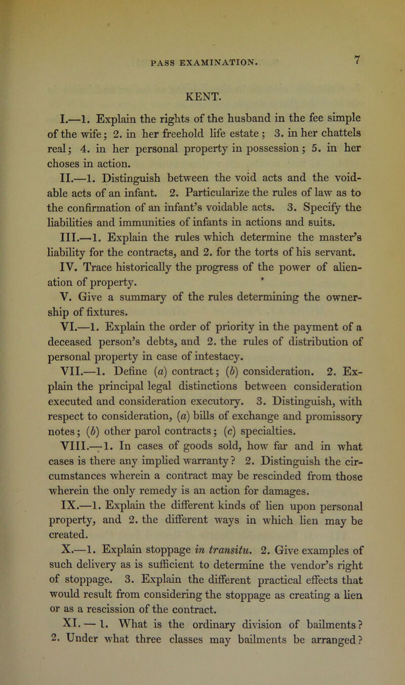 KENT. I. —1. Explain the rights of the husband in the fee simple of the wife; 2. in her freehold life estate ; 3. in her chattels real; 4. in her personal property in possession ; 5. in her choses in action. II. —1. Distinguish between the void acts and the void- able acts of an infant. 2. Particularize the rules of law as to the confirmation of an infant’s voidable acts. 3. Specify the liabilities and immunities of infants in actions and suits. III. —1. Explain the rules which determine the master’s liability for the contracts, and 2. for the torts of his servant. IV. Trace historically the progress of the power of alien- ation of property. V. Give a summary of the rules determining the owner- ship of fixtures. VI. —1. Explain the order of priority in the payment of a deceased person’s debts, and 2. the rules of distribution of personal property in case of intestacy. VII. —1. Define (a) contract; (b) consideration. 2. Ex- plain the principal legal distinctions between consideration executed and consideration executory. 3. Distinguish, with respect to consideration, (a) bills of exchange and promissory notes; (b) other parol contracts; (c) specialties. VIII. —1. In cases of goods sold, how far and in what cases is there any implied warranty ? 2. Distinguish the cir- cumstances wherein a contract may be rescinded from those wherein the only remedy is an action for damages. IX. —1. Explain the different kinds of lien upon personal property, and 2. the different ways in which lien may be created. X. —1. Explain stoppage in transitu. 2. Give examples of such delivery as is sufficient to determine the vendor’s right of stoppage. 3. Explain the different practical effects that would result from considering the stoppage as creating a lien or as a rescission of the contract. XI. — 1. What is the ordinary division of bailments? 2. Under what three classes may bailments be arranged?