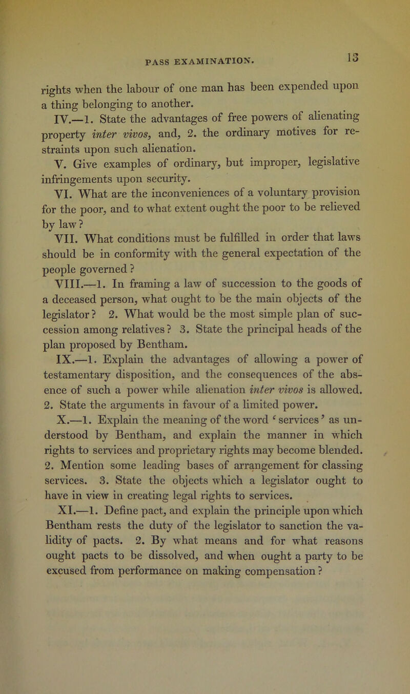 rights when the labour of one man has been expended upon a thing belonging to another. IV—1. State the advantages of free powers of alienating property inter vivos, and, 2. the ordinary motives for re- straints upon such alienation. V. Give examples of ordinary, but improper, legislative infringements upon security. VI. What are the inconveniences of a voluntary provision for the poor, and to what extent ought the poor to be relieved by law ? VII. What conditions must be fulfilled in order that laws should be in conformity with the general expectation of the people governed ? VIII. —1. In framing a law of succession to the goods of a deceased person, what ought to be the main objects of the legislator ? 2. What would be the most simple plan of suc- cession among relatives? 3. State the principal heads of the plan proposed by Bentham. IX. —1. Explain the advantages of allowing a power of testamentary disposition, and the consequences of the abs- ence of such a power while alienation inter vivos is allowed. 2. State the arguments in favour of a limited power. X. —1. Explain the meaning of the word ‘services’ as un- derstood by Bentham, and explain the manner in which rights to services and proprietary rights may become blended. 2. Mention some leading bases of arrangement for classing services. 3. State the objects which a legislator ought to have in view in creating legal rights to services. XI. —1. Define pact, and explain the principle upon which Bentham rests the duty of the legislator to sanction the va- lidity of pacts. 2. By what means and for what reasons ought pacts to be dissolved, and when ought a party to be excused from performance on making compensation ?