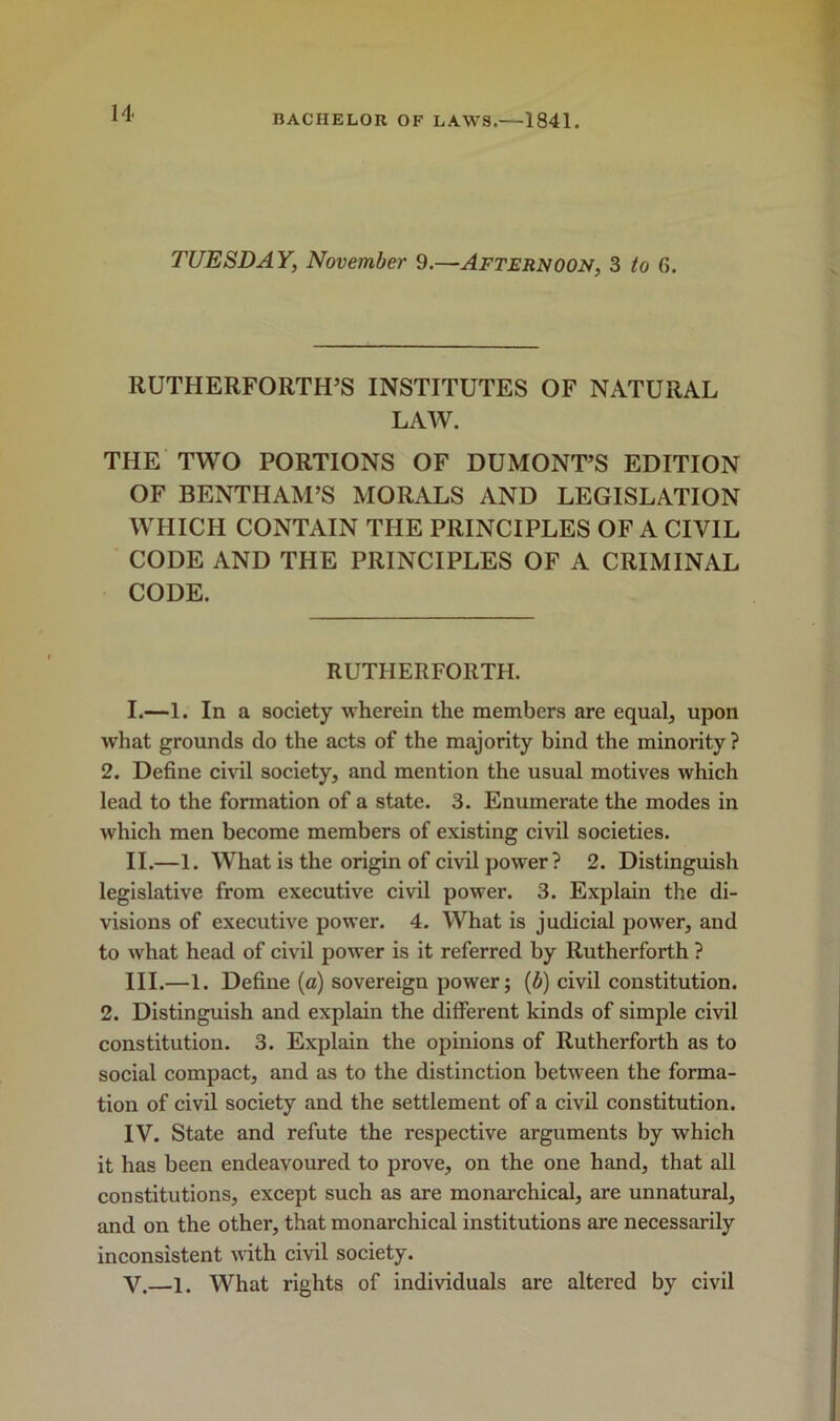 TUESDAY, November 9.—Afternoon, 3 to 6. RUTHERFORTH’S INSTITUTES OF NATURAL LAW. THE TWO PORTIONS OF DUMONT’S EDITION OF BENTHAM’S MORALS AND LEGISLATION WHICH CONTAIN THE PRINCIPLES OF A CIVIL CODE AND THE PRINCIPLES OF A CRIMINAL CODE. RUTHERFORTH. I. —1. In a society wherein the members are equal, upon what grounds do the acts of the majority bind the minority ? 2. Define civil society, and mention the usual motives which lead to the formation of a state. 3. Enumerate the modes in which men become members of existing civil societies. II. —1. What is the origin of civil power? 2. Distinguish legislative from executive civil power. 3. Explain the di- visions of executive power. 4. What is judicial power, and to what head of civil power is it referred by Rutherforth ? III. —1. Define (a) sovereign power; (b) civil constitution. 2. Distinguish and explain the different kinds of simple civil constitution. 3. Explain the opinions of Rutherforth as to social compact, and as to the distinction between the forma- tion of civil society and the settlement of a civil constitution. IV. State and refute the respective arguments by which it has been endeavoured to prove, on the one hand, that all constitutions, except such as are monarchical, are unnatural, and on the other, that monarchical institutions are necessarily inconsistent with civil society. V. —i. What rights of individuals are altered by civil