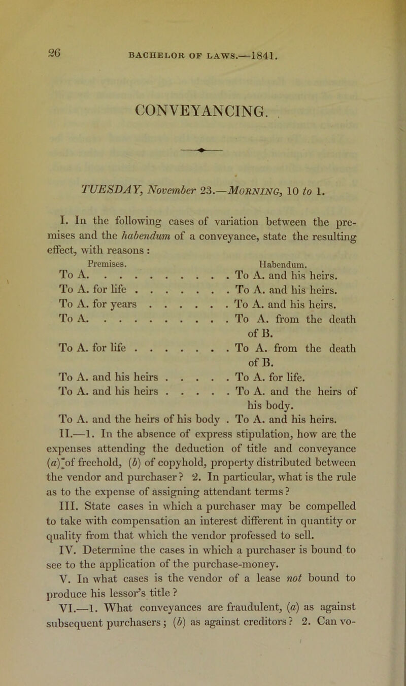 CONVEYANCING. TUESDAY, November 23.—Morning, 10 to 1. I. In the following cases of variation between the pre- mises and the habendum of a conveyance, state the resulting effect, with reasons: Premises. Habendum. To A To A. and his heirs. To A. for life To A. and his heirs. To A. for years To A. and his heirs. To A To A. from the death of B. To A. for life To A. from the death of B. To A. and his heirs To A. for life. To A. and his heirs To A. and the heirs of his body. To A. and the heirs of his body . To A. and his heirs. II. —1. In the absence of express stipulation, how are the expenses attending the deduction of title and conveyance (a)of freehold, (b) of copyhold, property distributed between the vendor and purchaser? 2. In particular, what is the rule as to the expense of assigning attendant terms ? III. State cases in which a purchaser may be compelled to take with compensation an interest different in quantity or quality from that which the vendor professed to sell. IV. Determine the cases in which a purchaser is bound to see to the application of the purchase-money. V. In what cases is the vendor of a lease not bound to produce his lessor’s title ? VI. —l. What conveyances are fraudulent, (a) as against subsequent purchasers; (b) as against creditors ? 2. Can vo- /