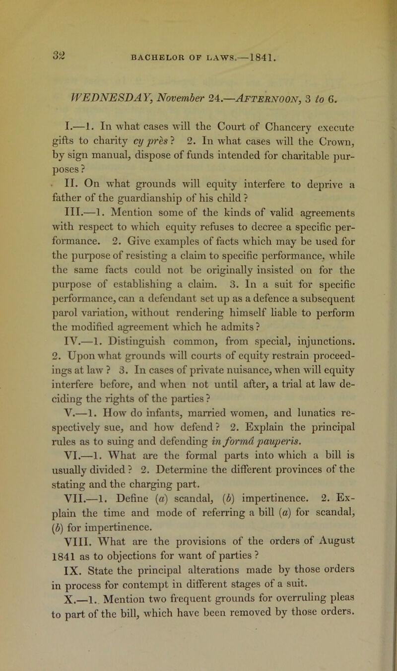 WEDNESDAY, November 24.—Afternoon, 3 to 6. I. —1. In what cases will the Court of Chancery execute gifts to charity cy pres ? 2. In what cases will the Crown, by sign manual, dispose of funds intended for charitable pur- poses ? II. On what grounds will equity interfere to deprive a father of the guardianship of his child ? III. —1. Mention some of the kinds of valid agreements with respect to which equity refuses to decree a specific per- formance. 2. Give examples of facts which may be used for the purpose of resisting a claim to specific performance, while the same facts could not be originally insisted on for the purpose of establishing a claim. 3. In a suit for specific performance, can a defendant set up as a defence a subsequent parol variation, without rendering himself liable to perform the modified agreement which he admits ? IV. —1. Distinguish common, from special, injunctions. 2. Upon what grounds will courts of equity restrain proceed- ings at law ? 3. In cases of private nuisance, when will equity interfere before, and when not until after, a trial at law de- ciding the rights of the parties ? V. —1. How do infants, married women, and lunatics re- spectively sue, and how defend ? 2. Explain the principal rules as to suing and defending in forma paupei'is. VI. —1. What are the formal parts into which a bill is usually divided ? 2. Determine the different provinces of the stating and the charging part. VII. —1. Define (a) scandal, (b) impertinence. 2. Ex- plain the time and mode of referring a bill (a) for scandal, (6) for impertinence. VIII. What are the provisions of the orders of August 1841 as to objections for want of parties ? IX. State the principal alterations made by those orders in process for contempt in different stages of a suit. X. —1. Mention two frequent grounds for overruling pleas to part of the bill, which have been removed by those orders.