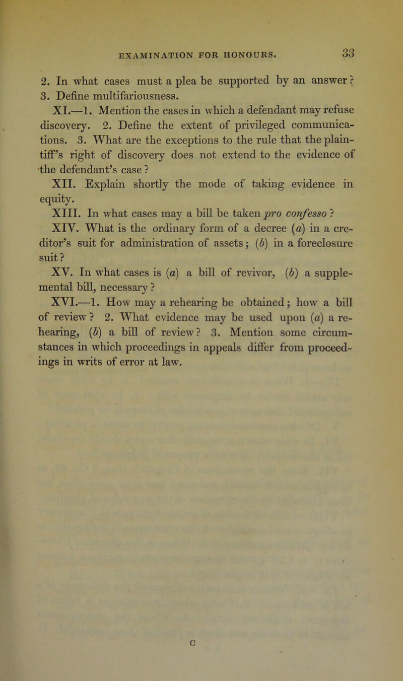 2. In what cases must a plea be supported by an answer ? 3. Define multifariousness. XI. —1. Mention the cases in which a defendant may refuse discovery. 2. Define the extent of privileged communica- tions. 3. What are the exceptions to the rule that the plain- tiff’s right of discovery does not extend to the evidence of •the defendant’s case ? XII. Explain shortly the mode of taking evidence in equity. XIII. In what cases may a bill be taken pro confesso ? XIV. What is the ordinary form of a decree (a) in a cre- ditor’s suit for administration of assets; (b) in a foreclosure suit? XV. In what cases is (a) a bill of revivor, (b) a supple- mental bill, necessary ? XVI. —1. How may a rehearing be obtained; how a bill of review ? 2. What evidence may be used upon (a) a re- hearing, (b) a bill of review? 3. Mention some circum- stances in which proceedings in appeals differ from proceed- ings in writs of error at law. c